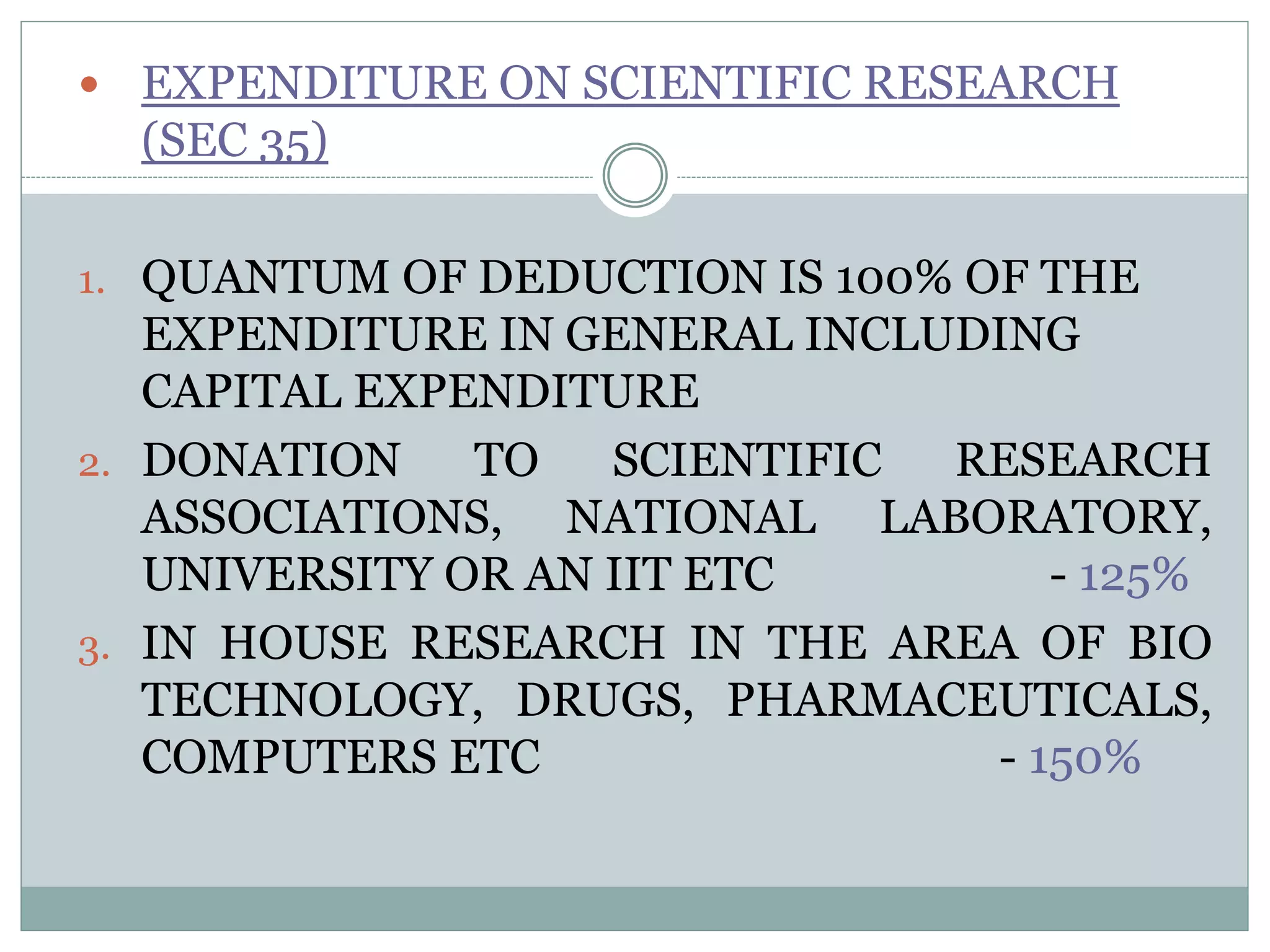  EXPENDITURE ON SCIENTIFIC RESEARCH
(SEC 35)
1. QUANTUM OF DEDUCTION IS 100% OF THE
EXPENDITURE IN GENERAL INCLUDING
CAPITAL EXPENDITURE
2. DONATION TO SCIENTIFIC RESEARCH
ASSOCIATIONS, NATIONAL LABORATORY,
UNIVERSITY OR AN IIT ETC - 125%
3. IN HOUSE RESEARCH IN THE AREA OF BIO
TECHNOLOGY, DRUGS, PHARMACEUTICALS,
COMPUTERS ETC - 150%
 