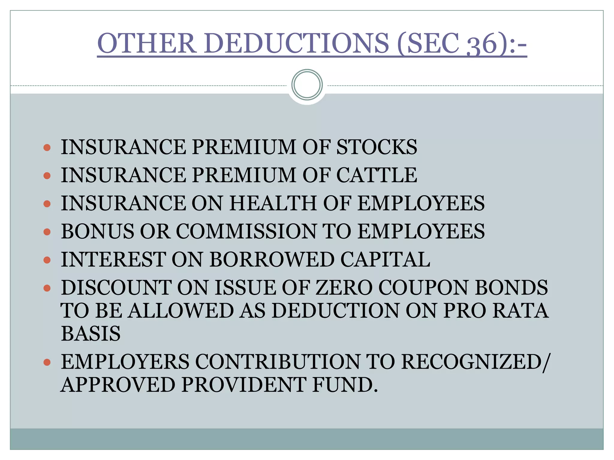 OTHER DEDUCTIONS (SEC 36):-
 INSURANCE PREMIUM OF STOCKS
 INSURANCE PREMIUM OF CATTLE
 INSURANCE ON HEALTH OF EMPLOYEES
 BONUS OR COMMISSION TO EMPLOYEES
 INTEREST ON BORROWED CAPITAL
 DISCOUNT ON ISSUE OF ZERO COUPON BONDS
TO BE ALLOWED AS DEDUCTION ON PRO RATA
BASIS
 EMPLOYERS CONTRIBUTION TO RECOGNIZED/
APPROVED PROVIDENT FUND.
 