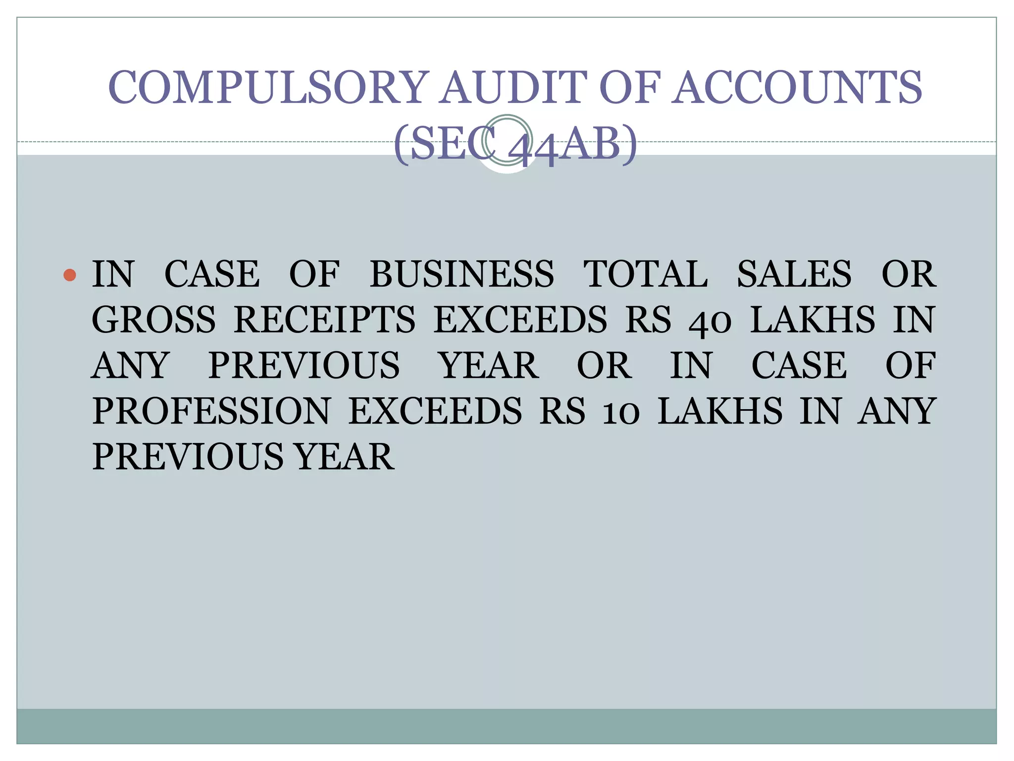 COMPULSORY AUDIT OF ACCOUNTS
(SEC 44AB)
 IN CASE OF BUSINESS TOTAL SALES OR
GROSS RECEIPTS EXCEEDS RS 40 LAKHS IN
ANY PREVIOUS YEAR OR IN CASE OF
PROFESSION EXCEEDS RS 10 LAKHS IN ANY
PREVIOUS YEAR
 