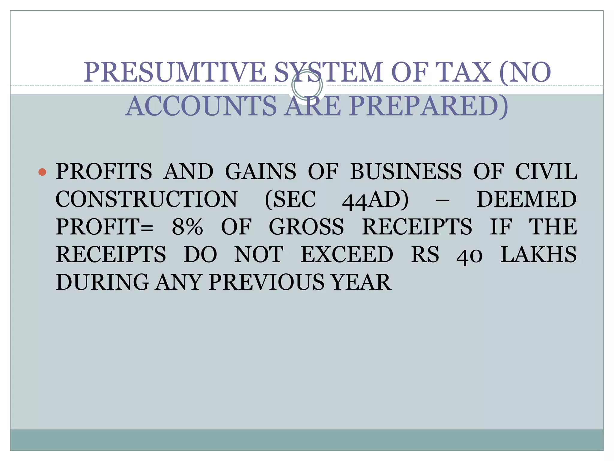 PRESUMTIVE SYSTEM OF TAX (NO
ACCOUNTS ARE PREPARED)
 PROFITS AND GAINS OF BUSINESS OF CIVIL
CONSTRUCTION (SEC 44AD) – DEEMED
PROFIT= 8% OF GROSS RECEIPTS IF THE
RECEIPTS DO NOT EXCEED RS 40 LAKHS
DURING ANY PREVIOUS YEAR
 
