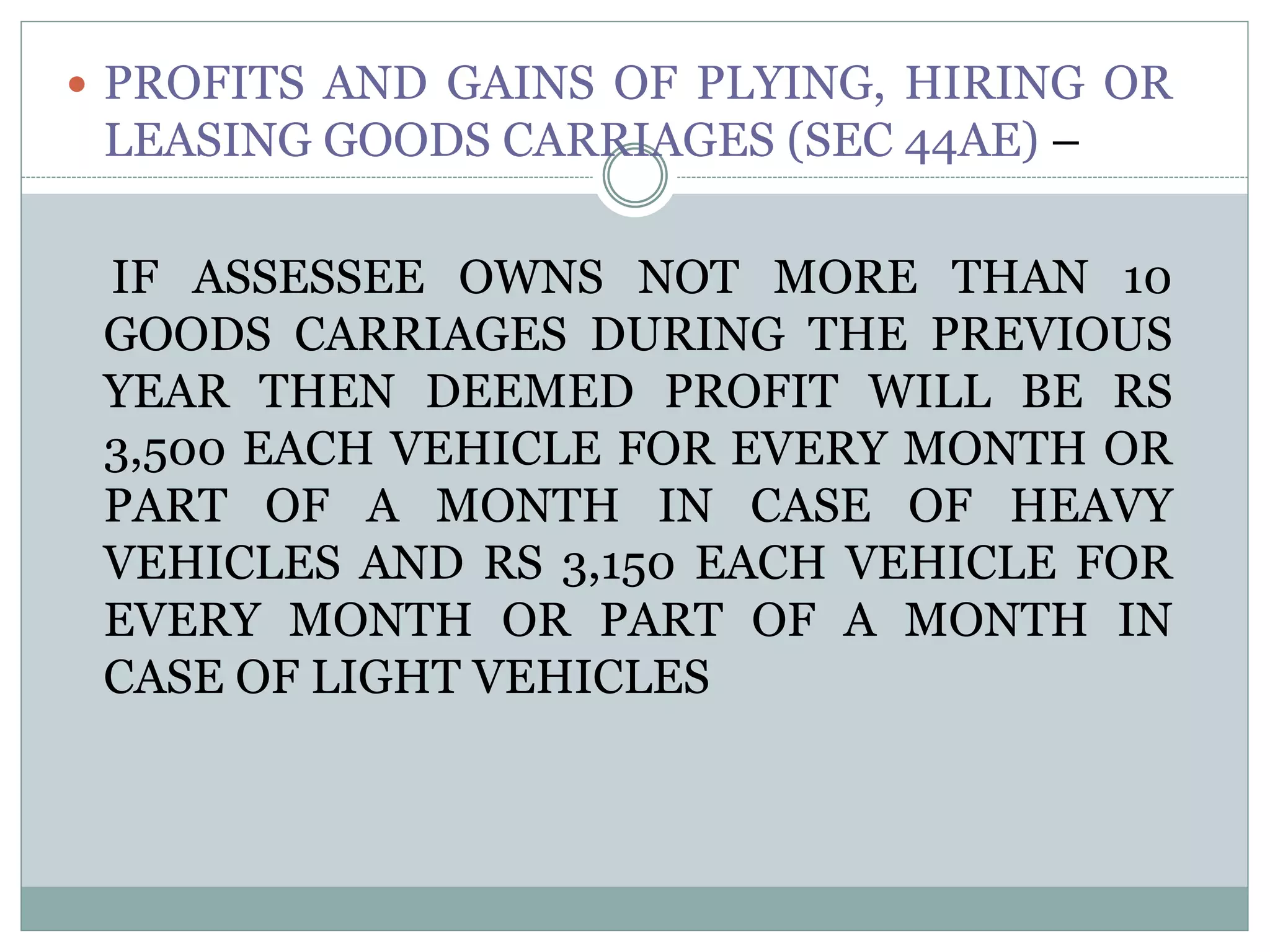  PROFITS AND GAINS OF PLYING, HIRING OR
LEASING GOODS CARRIAGES (SEC 44AE) –
IF ASSESSEE OWNS NOT MORE THAN 10
GOODS CARRIAGES DURING THE PREVIOUS
YEAR THEN DEEMED PROFIT WILL BE RS
3,500 EACH VEHICLE FOR EVERY MONTH OR
PART OF A MONTH IN CASE OF HEAVY
VEHICLES AND RS 3,150 EACH VEHICLE FOR
EVERY MONTH OR PART OF A MONTH IN
CASE OF LIGHT VEHICLES
 