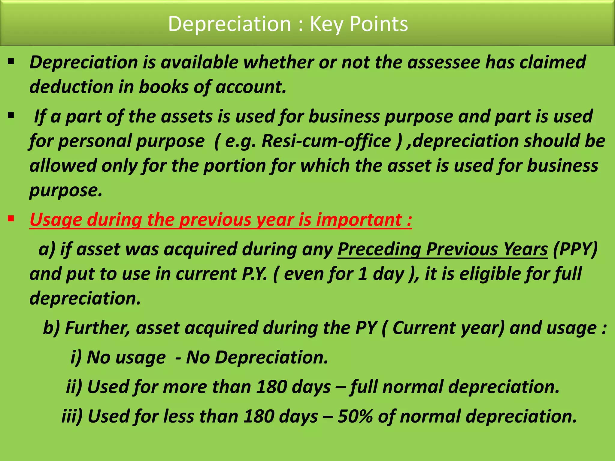 Depreciation : Key Points
 Depreciation is available whether or not the assessee has claimed
deduction in books of account.
 If a part of the assets is used for business purpose and part is used
for personal purpose ( e.g. Resi-cum-office ) ,depreciation should be
allowed only for the portion for which the asset is used for business
purpose.
 Usage during the previous year is important :
a) if asset was acquired during any Preceding Previous Years (PPY)
and put to use in current P.Y. ( even for 1 day ), it is eligible for full
depreciation.
b) Further, asset acquired during the PY ( Current year) and usage :
i) No usage - No Depreciation.
ii) Used for more than 180 days – full normal depreciation.
iii) Used for less than 180 days – 50% of normal depreciation.
 