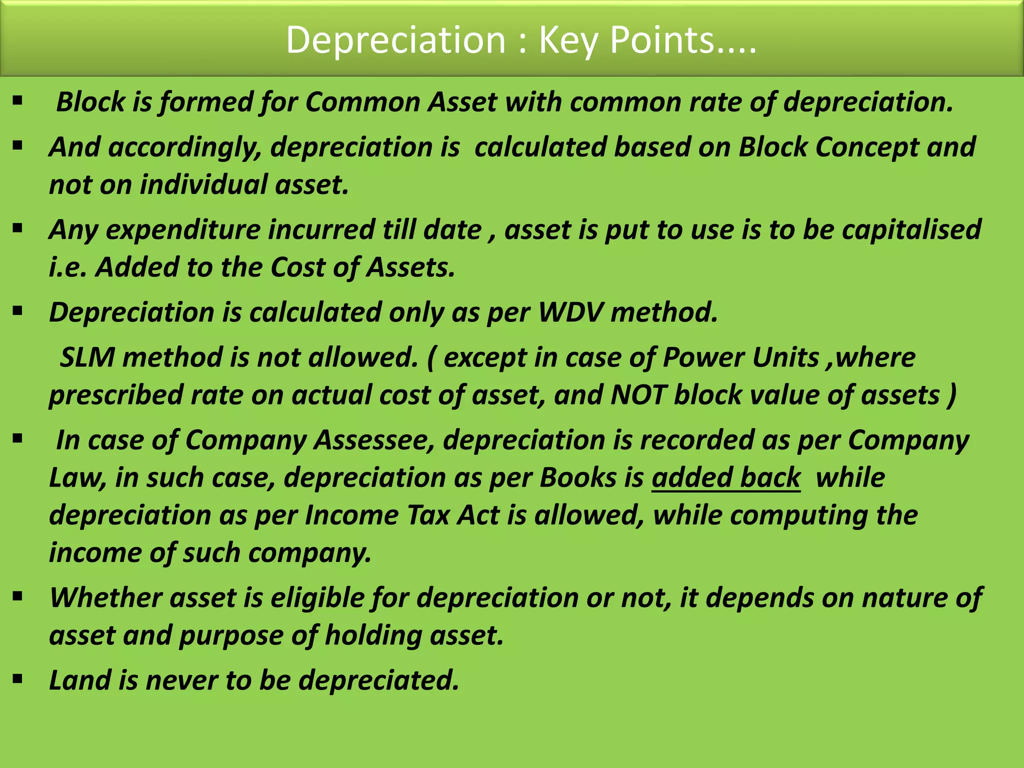 Depreciation : Key Points....
 Block is formed for Common Asset with common rate of depreciation.
 And accordingly, depreciation is calculated based on Block Concept and
not on individual asset.
 Any expenditure incurred till date , asset is put to use is to be capitalised
i.e. Added to the Cost of Assets.
 Depreciation is calculated only as per WDV method.
SLM method is not allowed. ( except in case of Power Units ,where
prescribed rate on actual cost of asset, and NOT block value of assets )
 In case of Company Assessee, depreciation is recorded as per Company
Law, in such case, depreciation as per Books is added back while
depreciation as per Income Tax Act is allowed, while computing the
income of such company.
 Whether asset is eligible for depreciation or not, it depends on nature of
asset and purpose of holding asset.
 Land is never to be depreciated.
 