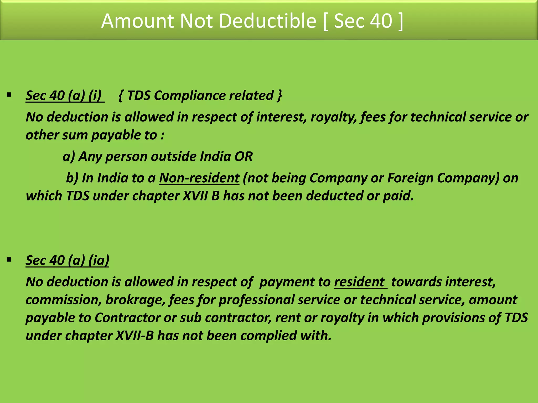 Amount Not Deductible [ Sec 40 ]
 Sec 40 (a) (i) { TDS Compliance related }
No deduction is allowed in respect of interest, royalty, fees for technical service or
other sum payable to :
a) Any person outside India OR
b) In India to a Non-resident (not being Company or Foreign Company) on
which TDS under chapter XVII B has not been deducted or paid.
 Sec 40 (a) (ia)
No deduction is allowed in respect of payment to resident towards interest,
commission, brokrage, fees for professional service or technical service, amount
payable to Contractor or sub contractor, rent or royalty in which provisions of TDS
under chapter XVII-B has not been complied with.
 