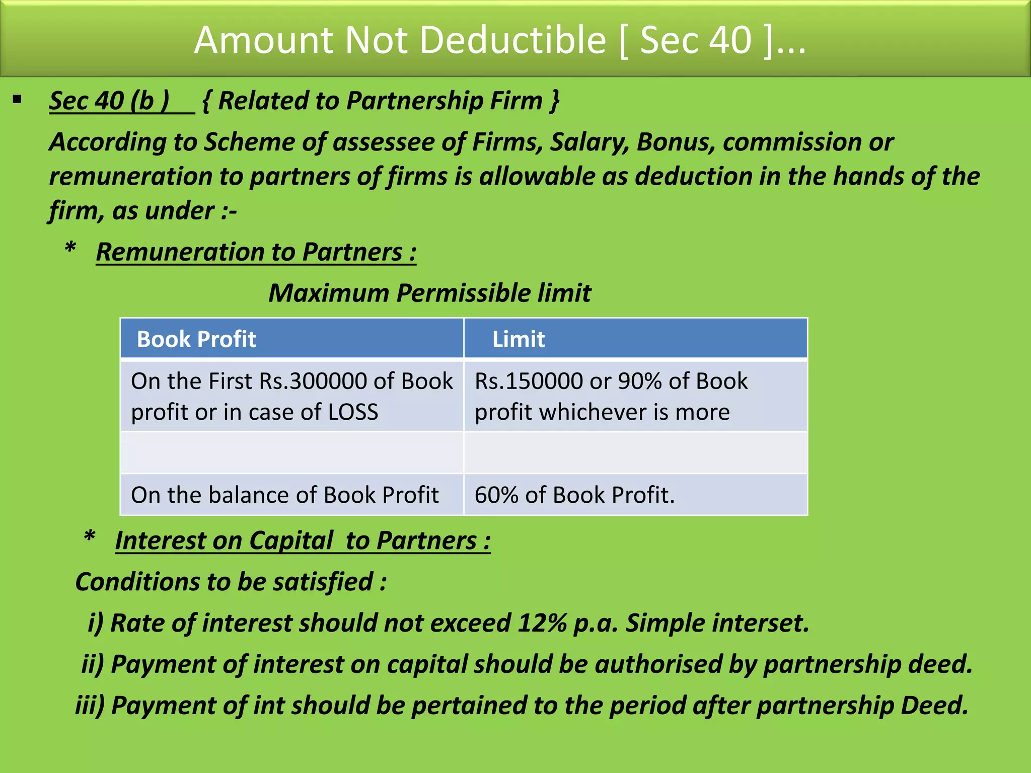 Amount Not Deductible [ Sec 40 ]...
 Sec 40 (b ) { Related to Partnership Firm }
According to Scheme of assessee of Firms, Salary, Bonus, commission or
remuneration to partners of firms is allowable as deduction in the hands of the
firm, as under :-
* Remuneration to Partners :
Maximum Permissible limit
* Interest on Capital to Partners :
Conditions to be satisfied :
i) Rate of interest should not exceed 12% p.a. Simple interset.
ii) Payment of interest on capital should be authorised by partnership deed.
iii) Payment of int should be pertained to the period after partnership Deed.
Book Profit Limit
On the First Rs.300000 of Book
profit or in case of LOSS
Rs.150000 or 90% of Book
profit whichever is more
On the balance of Book Profit 60% of Book Profit.
 