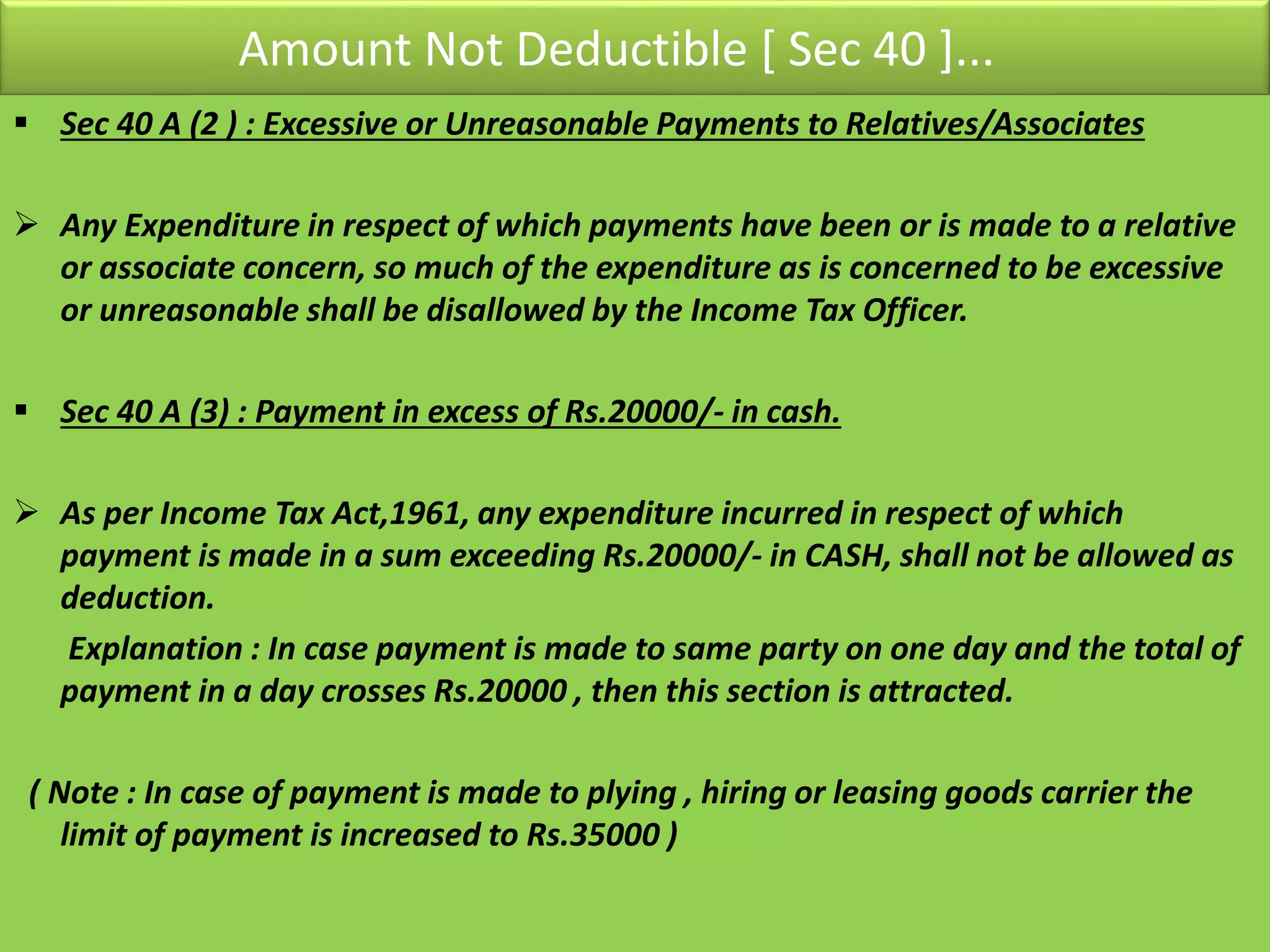 Amount Not Deductible [ Sec 40 ]...
 Sec 40 A (2 ) : Excessive or Unreasonable Payments to Relatives/Associates
 Any Expenditure in respect of which payments have been or is made to a relative
or associate concern, so much of the expenditure as is concerned to be excessive
or unreasonable shall be disallowed by the Income Tax Officer.
 Sec 40 A (3) : Payment in excess of Rs.20000/- in cash.
 As per Income Tax Act,1961, any expenditure incurred in respect of which
payment is made in a sum exceeding Rs.20000/- in CASH, shall not be allowed as
deduction.
Explanation : In case payment is made to same party on one day and the total of
payment in a day crosses Rs.20000 , then this section is attracted.
( Note : In case of payment is made to plying , hiring or leasing goods carrier the
limit of payment is increased to Rs.35000 )
 