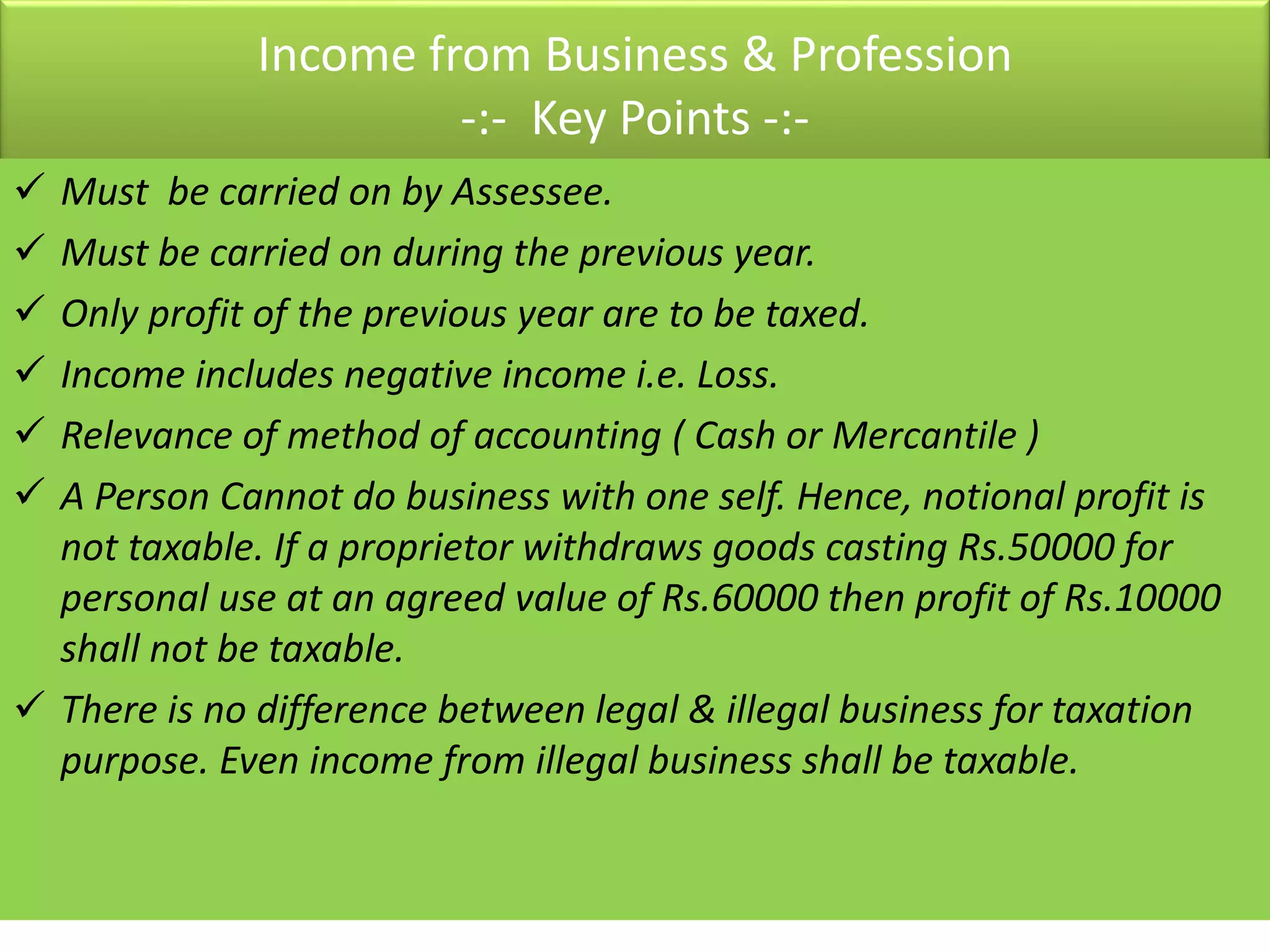 Income from Business & Profession
-:- Key Points -:-
 Must be carried on by Assessee.
 Must be carried on during the previous year.
 Only profit of the previous year are to be taxed.
 Income includes negative income i.e. Loss.
 Relevance of method of accounting ( Cash or Mercantile )
 A Person Cannot do business with one self. Hence, notional profit is
not taxable. If a proprietor withdraws goods casting Rs.50000 for
personal use at an agreed value of Rs.60000 then profit of Rs.10000
shall not be taxable.
 There is no difference between legal & illegal business for taxation
purpose. Even income from illegal business shall be taxable.
 