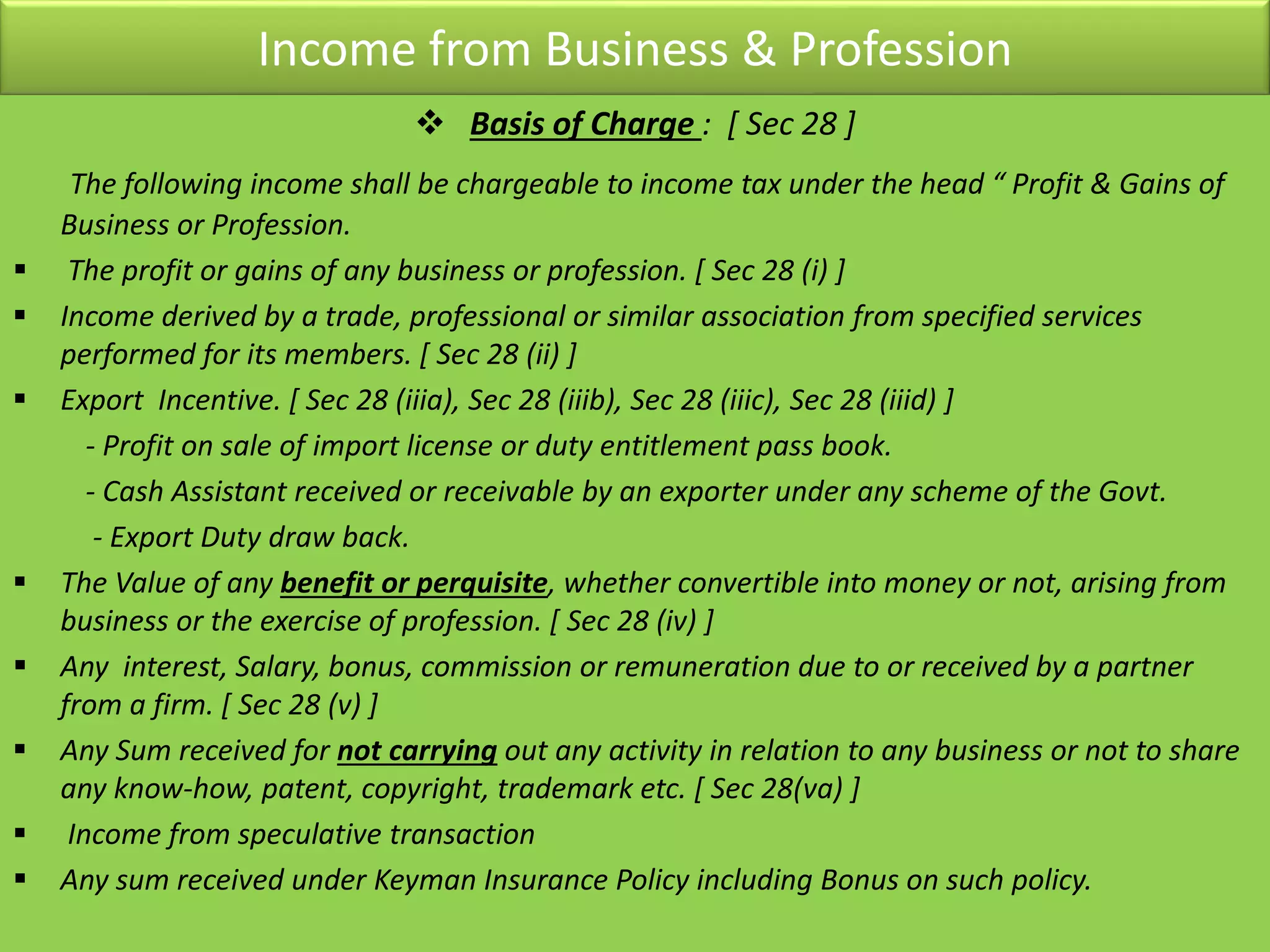 Income from Business & Profession
 Basis of Charge : [ Sec 28 ]
The following income shall be chargeable to income tax under the head “ Profit & Gains of
Business or Profession.
 The profit or gains of any business or profession. [ Sec 28 (i) ]
 Income derived by a trade, professional or similar association from specified services
performed for its members. [ Sec 28 (ii) ]
 Export Incentive. [ Sec 28 (iiia), Sec 28 (iiib), Sec 28 (iiic), Sec 28 (iiid) ]
- Profit on sale of import license or duty entitlement pass book.
- Cash Assistant received or receivable by an exporter under any scheme of the Govt.
- Export Duty draw back.
 The Value of any benefit or perquisite, whether convertible into money or not, arising from
business or the exercise of profession. [ Sec 28 (iv) ]
 Any interest, Salary, bonus, commission or remuneration due to or received by a partner
from a firm. [ Sec 28 (v) ]
 Any Sum received for not carrying out any activity in relation to any business or not to share
any know-how, patent, copyright, trademark etc. [ Sec 28(va) ]
 Income from speculative transaction
 Any sum received under Keyman Insurance Policy including Bonus on such policy.
 
