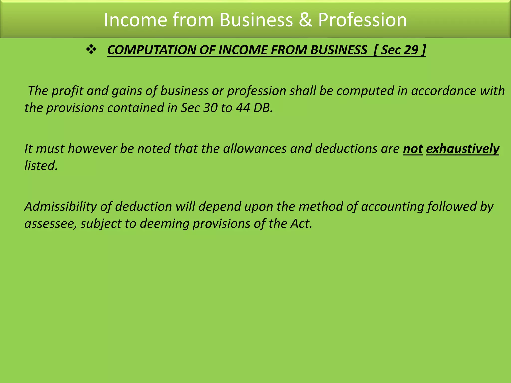 Income from Business & Profession
 COMPUTATION OF INCOME FROM BUSINESS [ Sec 29 ]
The profit and gains of business or profession shall be computed in accordance with
the provisions contained in Sec 30 to 44 DB.
It must however be noted that the allowances and deductions are not exhaustively
listed.
Admissibility of deduction will depend upon the method of accounting followed by
assessee, subject to deeming provisions of the Act.
 