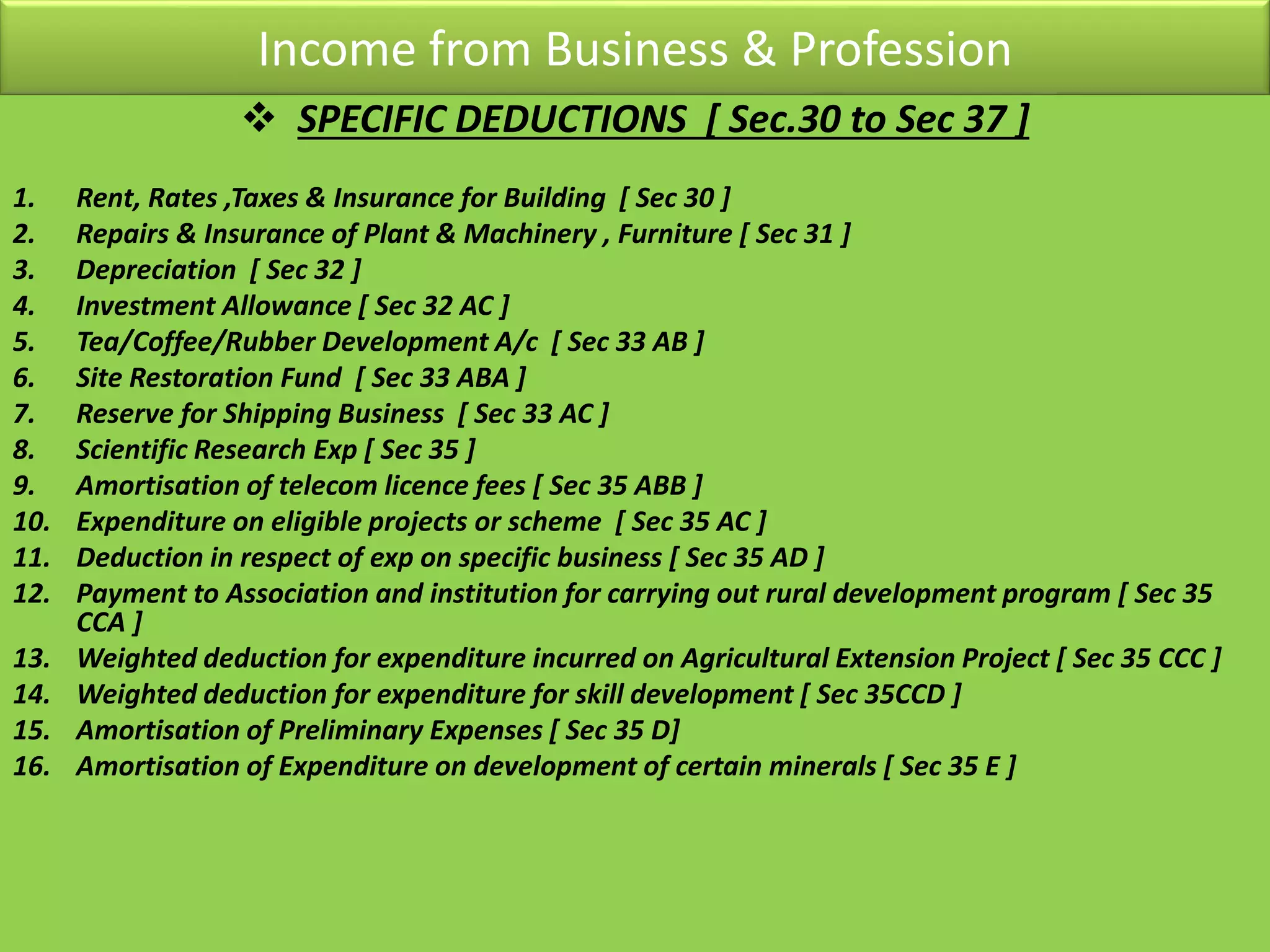 Income from Business & Profession
 SPECIFIC DEDUCTIONS [ Sec.30 to Sec 37 ]
1. Rent, Rates ,Taxes & Insurance for Building [ Sec 30 ]
2. Repairs & Insurance of Plant & Machinery , Furniture [ Sec 31 ]
3. Depreciation [ Sec 32 ]
4. Investment Allowance [ Sec 32 AC ]
5. Tea/Coffee/Rubber Development A/c [ Sec 33 AB ]
6. Site Restoration Fund [ Sec 33 ABA ]
7. Reserve for Shipping Business [ Sec 33 AC ]
8. Scientific Research Exp [ Sec 35 ]
9. Amortisation of telecom licence fees [ Sec 35 ABB ]
10. Expenditure on eligible projects or scheme [ Sec 35 AC ]
11. Deduction in respect of exp on specific business [ Sec 35 AD ]
12. Payment to Association and institution for carrying out rural development program [ Sec 35
CCA ]
13. Weighted deduction for expenditure incurred on Agricultural Extension Project [ Sec 35 CCC ]
14. Weighted deduction for expenditure for skill development [ Sec 35CCD ]
15. Amortisation of Preliminary Expenses [ Sec 35 D]
16. Amortisation of Expenditure on development of certain minerals [ Sec 35 E ]
 