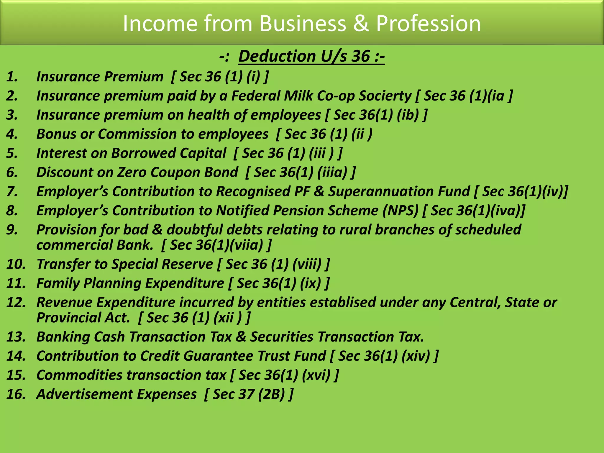 Income from Business & Profession
-: Deduction U/s 36 :-
1. Insurance Premium [ Sec 36 (1) (i) ]
2. Insurance premium paid by a Federal Milk Co-op Socierty [ Sec 36 (1)(ia ]
3. Insurance premium on health of employees [ Sec 36(1) (ib) ]
4. Bonus or Commission to employees [ Sec 36 (1) (ii )
5. Interest on Borrowed Capital [ Sec 36 (1) (iii ) ]
6. Discount on Zero Coupon Bond [ Sec 36(1) (iiia) ]
7. Employer’s Contribution to Recognised PF & Superannuation Fund [ Sec 36(1)(iv)]
8. Employer’s Contribution to Notified Pension Scheme (NPS) [ Sec 36(1)(iva)]
9. Provision for bad & doubtful debts relating to rural branches of scheduled
commercial Bank. [ Sec 36(1)(viia) ]
10. Transfer to Special Reserve [ Sec 36 (1) (viii) ]
11. Family Planning Expenditure [ Sec 36(1) (ix) ]
12. Revenue Expenditure incurred by entities establised under any Central, State or
Provincial Act. [ Sec 36 (1) (xii ) ]
13. Banking Cash Transaction Tax & Securities Transaction Tax.
14. Contribution to Credit Guarantee Trust Fund [ Sec 36(1) (xiv) ]
15. Commodities transaction tax [ Sec 36(1) (xvi) ]
16. Advertisement Expenses [ Sec 37 (2B) ]
 
