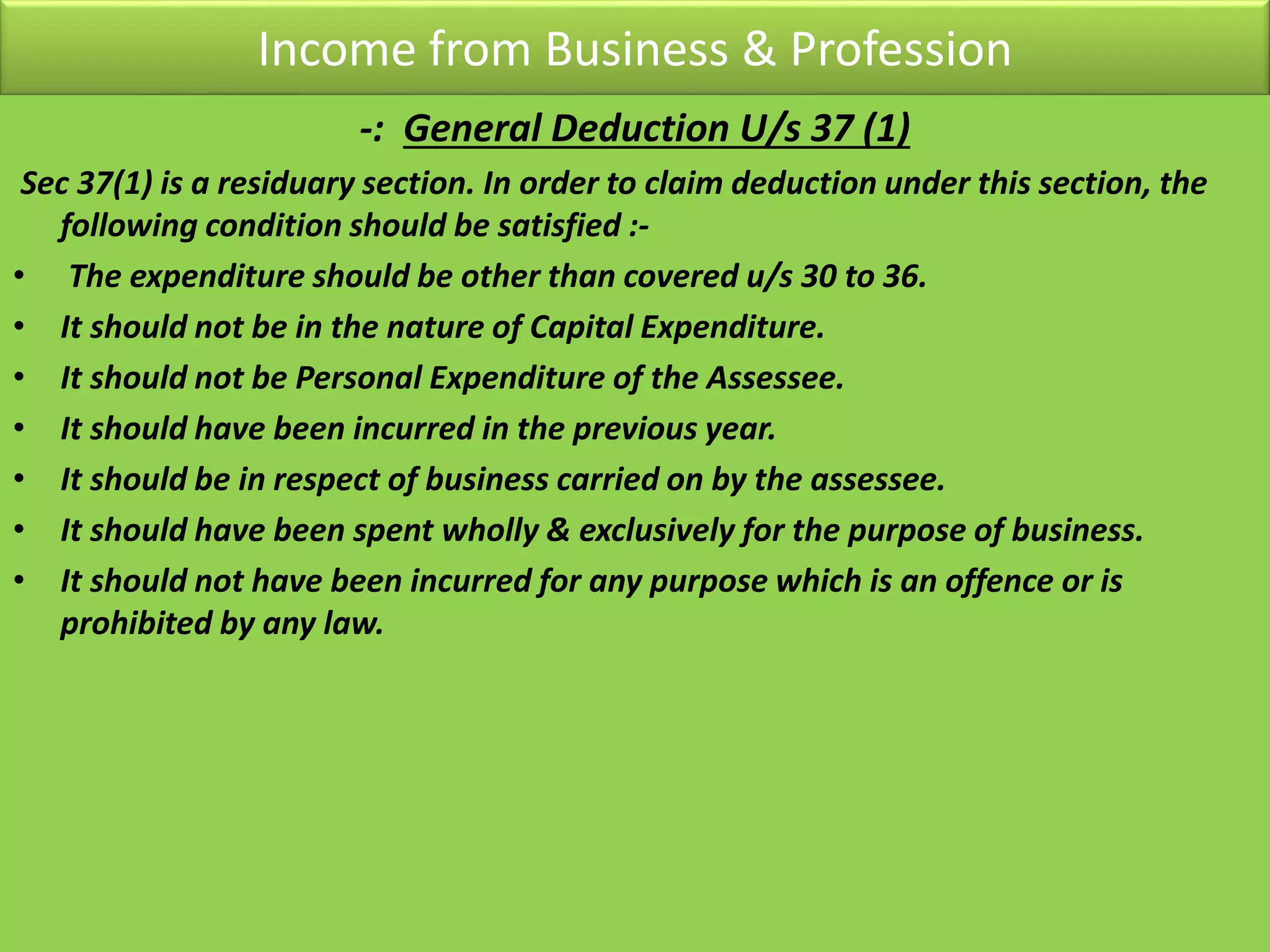 Income from Business & Profession
-: General Deduction U/s 37 (1)
Sec 37(1) is a residuary section. In order to claim deduction under this section, the
following condition should be satisfied :-
• The expenditure should be other than covered u/s 30 to 36.
• It should not be in the nature of Capital Expenditure.
• It should not be Personal Expenditure of the Assessee.
• It should have been incurred in the previous year.
• It should be in respect of business carried on by the assessee.
• It should have been spent wholly & exclusively for the purpose of business.
• It should not have been incurred for any purpose which is an offence or is
prohibited by any law.
 