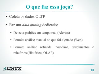 13
O que faz essa joça?
● Coleta os dados OLTP
● Faz um data mining dedicado:
● Detecta padrões em tempo real (Alertas)
● Permite análise manual do que foi alertado (Web)
● Permite análise refinada, posterior, cruzamentos e
relatórios (Histórico, OLAP)
 