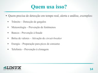 14
Quem usa isso?
● Quem precisa de detecção em tempo real, alerta e análise, exemplos:
● Trânsito – Detecção de gargalos
● Meteorologia – Prevenção de fenômenos
● Bancos - Prevenção à fraude
● Bolsa de valores – Ativação de circuit-breaker
● Energia – Preparação para picos de consumo
● Telefonia – Prevenção à clonagem
 