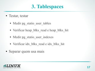 17
3. Tablespaces
● Testar, testar
● Medir pg_statio_user_tables
● Verificar heap_blks_read e heap_blks_hit
● Medir pg_statio_user_indexes
● Verificar idx_blks_read e idx_blks_hit
● Separar quem usa mais
 
