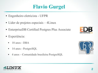 2
Flavio Gurgel
● Engenheiro eletricista - UFPR
● Líder de projetos especiais – 4Linux
● EnterpriseDB Certified Postgres Plus Associate
● Experiência:
● 18 anos - DBA
● 14 anos - PostgreSQL
● 4 anos – Comunidade brasileira PostgreSQL
 