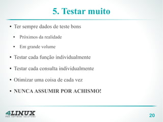 20
5. Testar muito
● Ter sempre dados de teste bons
● Próximos da realidade
● Em grande volume
● Testar cada função individualmente
● Testar cada consulta individualmente
● Otimizar uma coisa de cada vez
● NUNCA ASSUMIR POR ACHISMO!
 