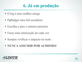 21
6. Já em produção
● O log é meu melhor amigo
● PgBadger meu fiel escudeiro
● Escolha o pior e otimize primeiro
● Fazer uma otimização de cada vez
● Sempre verificar o impacto no resto
● NUNCA ASSUMIR POR ACHISMO!
 