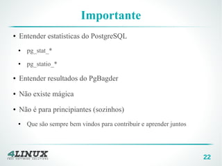 22
Importante
● Entender estatísticas do PostgreSQL
● pg_stat_*
● pg_statio_*
● Entender resultados do PgBagder
● Não existe mágica
● Não é para principiantes (sozinhos)
● Que são sempre bem vindos para contribuir e aprender juntos
 