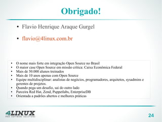 24
Obrigado!
● Flavio Henrique Araque Gurgel
● flavio@4linux.com.br
● O nome mais forte em integração Open Source no Brasil
● O maior case Open Source em missão crítica: Caixa Econômica Federal
● Mais de 50.000 alunos treinados
● Mais de 10 anos apenas com Open Source
● Equipe multidisciplinar: analistas de negócios, programadores, arquitetos, sysadmins e
gerentes de projetos.
● Quando pega um desafio, sai do outro lado
● Parceira Red Hat, Zend, Puppetlabs, EnterpriseDB
● Orientada a padrões abertos e melhores práticas
 