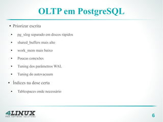 6
OLTP em PostgreSQL
● Priorizar escrita
● pg_xlog separado em discos rápidos
● shared_buffers mais alto
● work_mem mais baixo
● Poucas conexões
● Tuning dos parâmetros WAL
● Tuning do autovacuum
● Índices na dose certa
● Tablespaces onde necessário
 