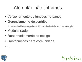 Até então não tinhamos....
●   Versionamento de funções no banco
●   Gerenciamento de contribs
    ●     saber facilmente quais contribs estão instaladas, por exemplo
●   Modularidade
●   Reaproveitamento de código
●   Contribuições para comunidade
●   ...
 