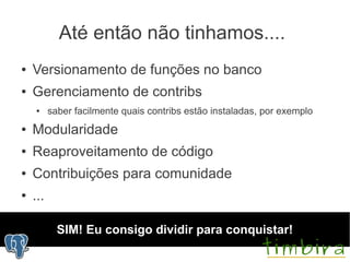 Até então não tinhamos....
●   Versionamento de funções no banco
●   Gerenciamento de contribs
    ●     saber facilmente quais contribs estão instaladas, por exemplo
●   Modularidade
●   Reaproveitamento de código
●   Contribuições para comunidade
●   ...

            SIM! Eu consigo dividir para conquistar!
 