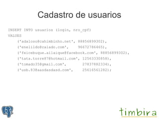 Cadastro de usuarios
INSERT INTO usuarios (login, nro_cpf)
VALUES
    ('adaloso@cahimbinho.net', 88856899302),
    ('enelildo@calado.com',     96672786465),
    ('feicebuque.ailaique@facebook.com', 88856899302),
    ('tata.torre87@hotmail.com', 12563330858),
    ('tomado35@gmail.com',       27837882334),
    ('usb.83@aasdasdasd.com',    25616561282);
 