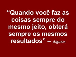 “Quando você faz as
  coisas sempre do
mesmo jeito, obterá
 sempre os mesmos
  resultados” – Alguém
 