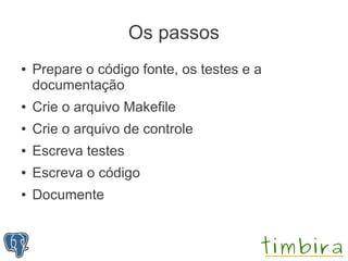 Os passos
●   Prepare o código fonte, os testes e a
    documentação
●   Crie o arquivo Makefile
●   Crie o arquivo de controle
●   Escreva testes
●   Escreva o código
●   Documente
 