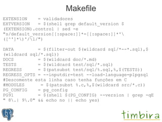 Makefile
EXTENSION    = validadores
EXTVERSION   = $(shell grep default_version $
(EXTENSION).control | sed -e
"s/default_version[[:space:]]*=[[:space:]]*'
([^']*)'/1/")

DATA         = $(filter-out $(wildcard sql/*--*.sql),$
(wildcard sql/*.sql))
DOCS         = $(wildcard doc/*.md)
TESTS        = $(wildcard test/sql/*.sql)
REGRESS      = $(patsubst test/sql/%.sql,%,$(TESTS))
REGRESS_OPTS = --inputdir=test --load-language=plpgsql
#Descomente esta linha caso tenha funções em C
#MODULES      = $(patsubst %.c,%,$(wildcard src/*.c))
PG_CONFIG    = pg_config
PG91         = $(shell $(PG_CONFIG) --version | grep -qE
" 8.| 9.0" && echo no || echo yes)
 