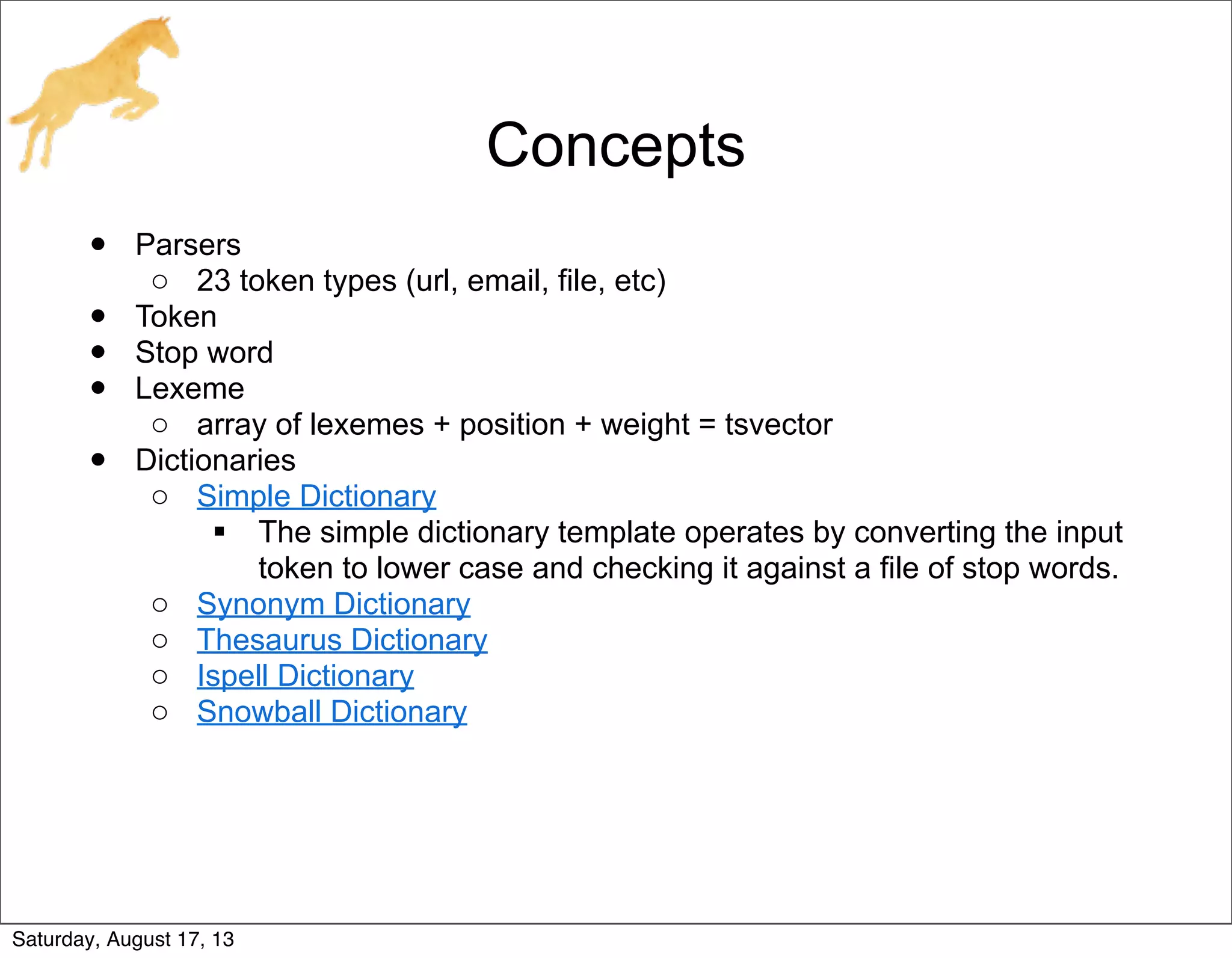 Concepts
• Parsers
o 23 token types (url, email, file, etc)
• Token
• Stop word
• Lexeme
o array of lexemes + position + weight = tsvector
• Dictionaries
o Simple Dictionary
 The simple dictionary template operates by converting the input
token to lower case and checking it against a file of stop words.
o Synonym Dictionary
o Thesaurus Dictionary
o Ispell Dictionary
o Snowball Dictionary
Saturday, August 17, 13
 