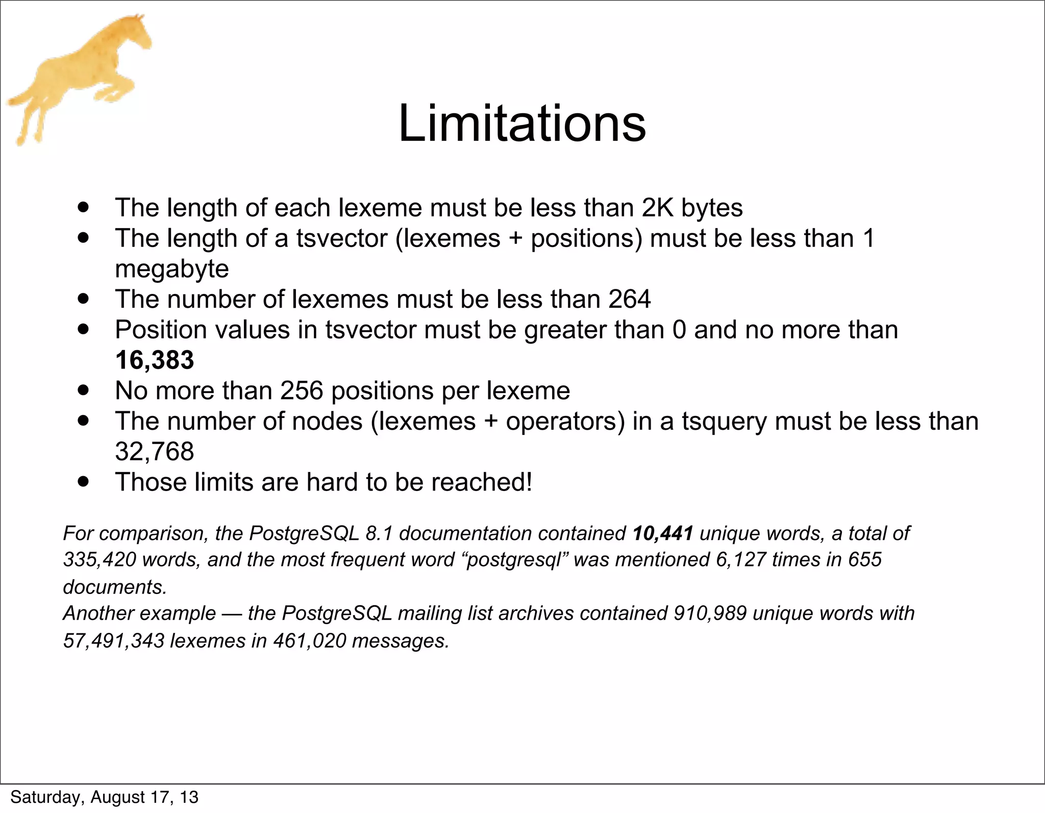 Limitations
• The length of each lexeme must be less than 2K bytes
• The length of a tsvector (lexemes + positions) must be less than 1
megabyte
• The number of lexemes must be less than 264
• Position values in tsvector must be greater than 0 and no more than
16,383
• No more than 256 positions per lexeme
• The number of nodes (lexemes + operators) in a tsquery must be less than
32,768
• Those limits are hard to be reached!
For comparison, the PostgreSQL 8.1 documentation contained 10,441 unique words, a total of
335,420 words, and the most frequent word “postgresql” was mentioned 6,127 times in 655
documents.
Another example — the PostgreSQL mailing list archives contained 910,989 unique words with
57,491,343 lexemes in 461,020 messages.
Saturday, August 17, 13
 