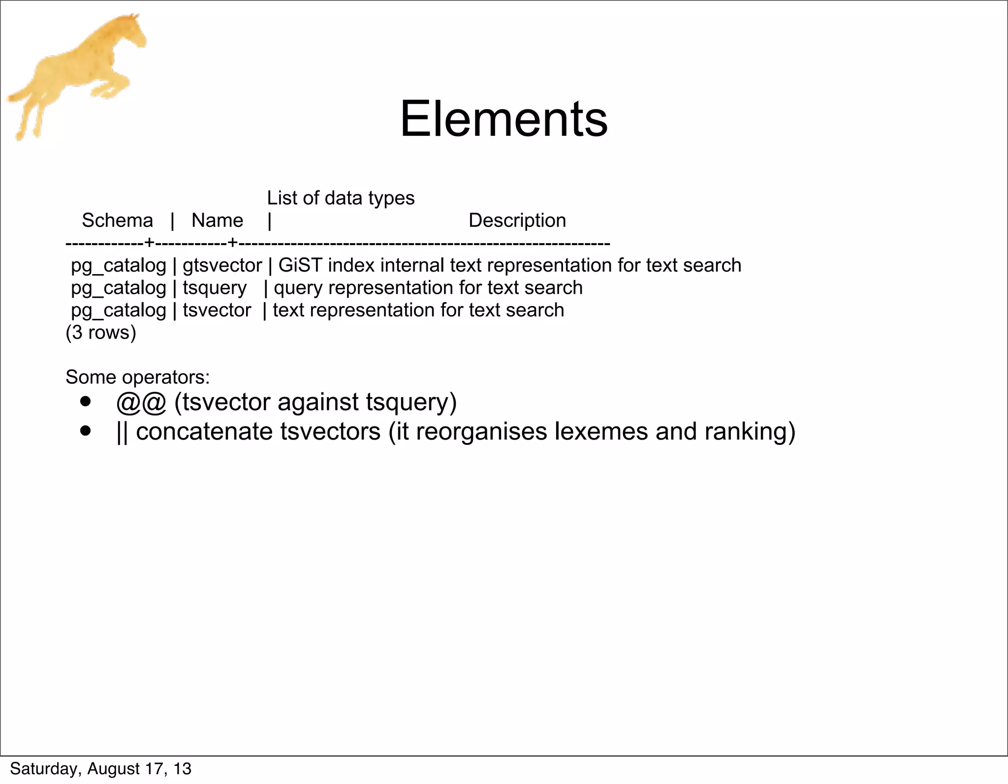Elements
List of data types
Schema | Name | Description
------------+-----------+---------------------------------------------------------
pg_catalog | gtsvector | GiST index internal text representation for text search
pg_catalog | tsquery | query representation for text search
pg_catalog | tsvector | text representation for text search
(3 rows)
Some operators:
• @@ (tsvector against tsquery)
• || concatenate tsvectors (it reorganises lexemes and ranking)
Saturday, August 17, 13
 