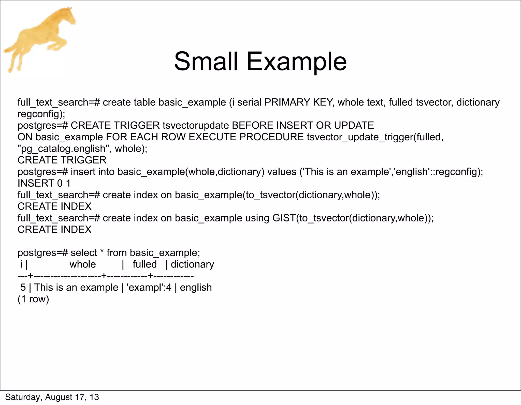 Small Example
full_text_search=# create table basic_example (i serial PRIMARY KEY, whole text, fulled tsvector, dictionary
regconfig);
postgres=# CREATE TRIGGER tsvectorupdate BEFORE INSERT OR UPDATE
ON basic_example FOR EACH ROW EXECUTE PROCEDURE tsvector_update_trigger(fulled,
"pg_catalog.english", whole);
CREATE TRIGGER
postgres=# insert into basic_example(whole,dictionary) values ('This is an example','english'::regconfig);
INSERT 0 1
full_text_search=# create index on basic_example(to_tsvector(dictionary,whole));
CREATE INDEX
full_text_search=# create index on basic_example using GIST(to_tsvector(dictionary,whole));
CREATE INDEX
postgres=# select * from basic_example;
i | whole | fulled | dictionary
---+--------------------+------------+------------
5 | This is an example | 'exampl':4 | english
(1 row)
Saturday, August 17, 13
 