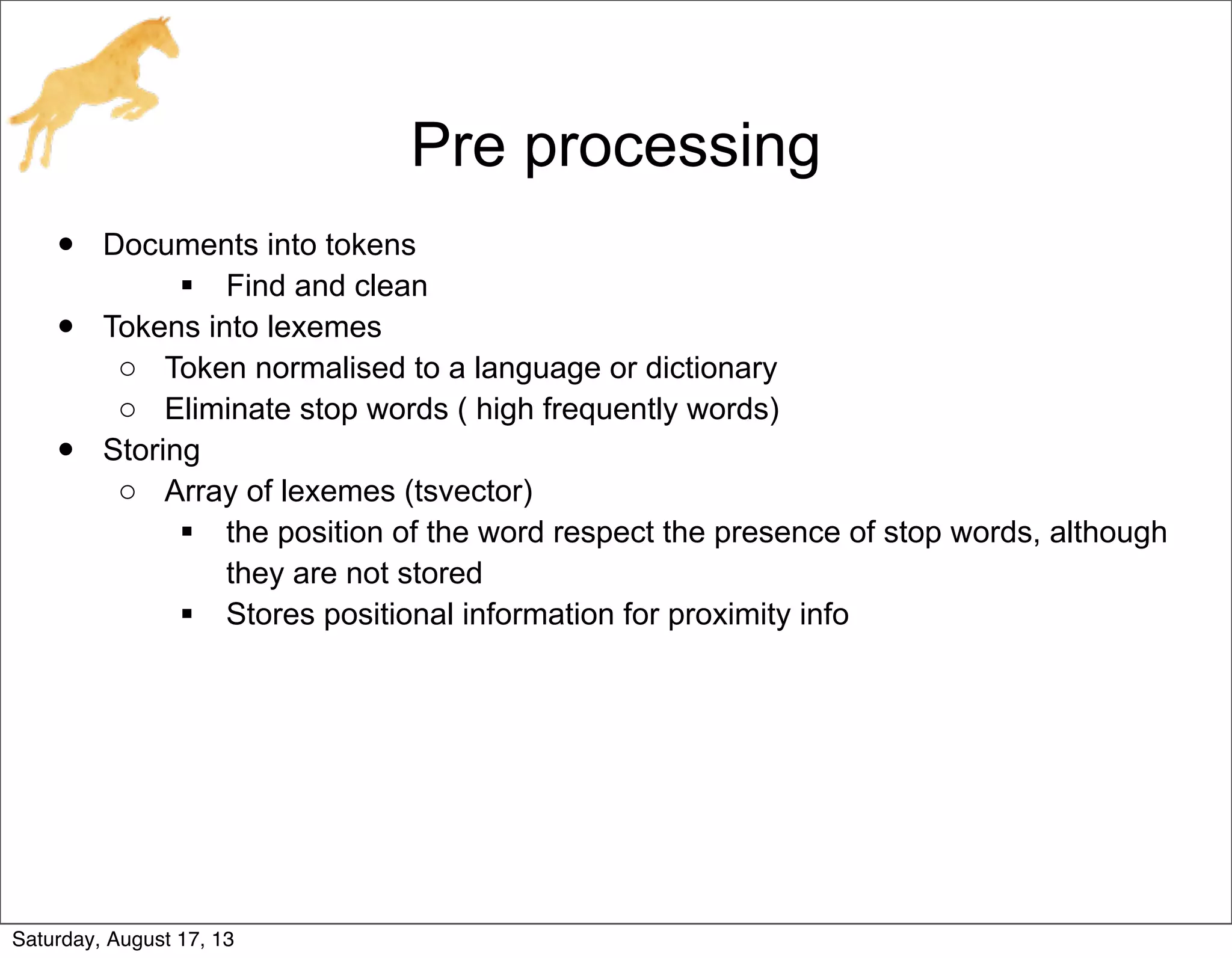 Pre processing
• Documents into tokens
 Find and clean
• Tokens into lexemes
o Token normalised to a language or dictionary
o Eliminate stop words ( high frequently words)
• Storing
o Array of lexemes (tsvector)
 the position of the word respect the presence of stop words, although
they are not stored
 Stores positional information for proximity info
Saturday, August 17, 13
 