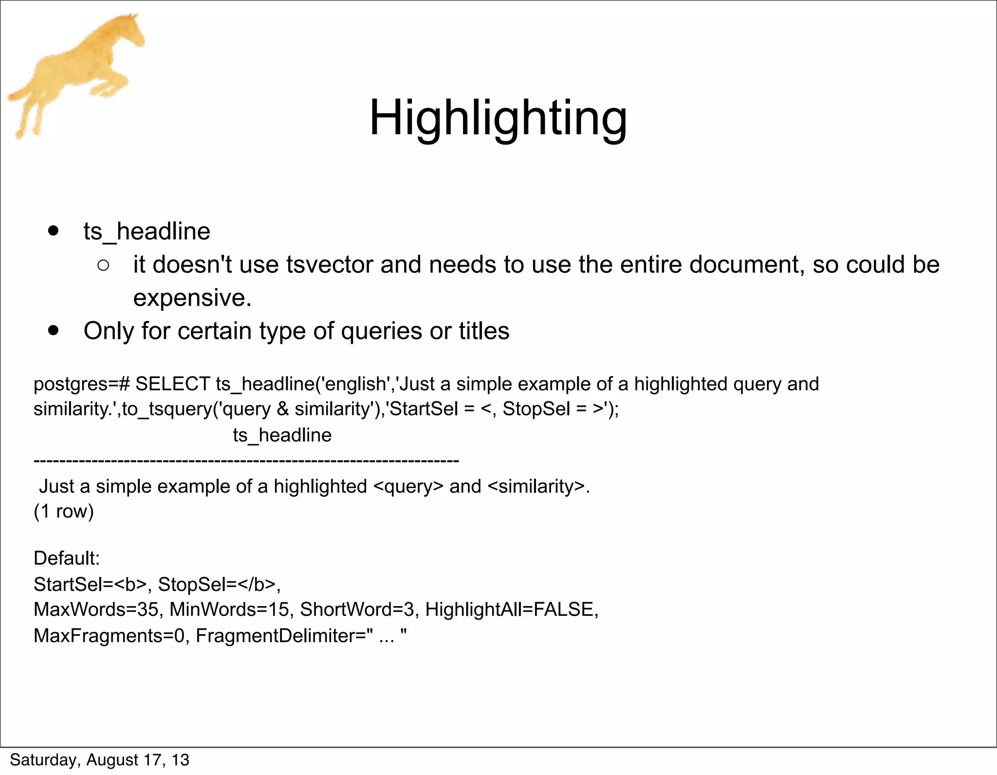 Highlighting
• ts_headline
o it doesn't use tsvector and needs to use the entire document, so could be
expensive.
• Only for certain type of queries or titles
postgres=# SELECT ts_headline('english','Just a simple example of a highlighted query and
similarity.',to_tsquery('query & similarity'),'StartSel = <, StopSel = >');
ts_headline
------------------------------------------------------------------
Just a simple example of a highlighted <query> and <similarity>.
(1 row)
Default:
StartSel=<b>, StopSel=</b>,
MaxWords=35, MinWords=15, ShortWord=3, HighlightAll=FALSE,
MaxFragments=0, FragmentDelimiter=" ... "
Saturday, August 17, 13
 