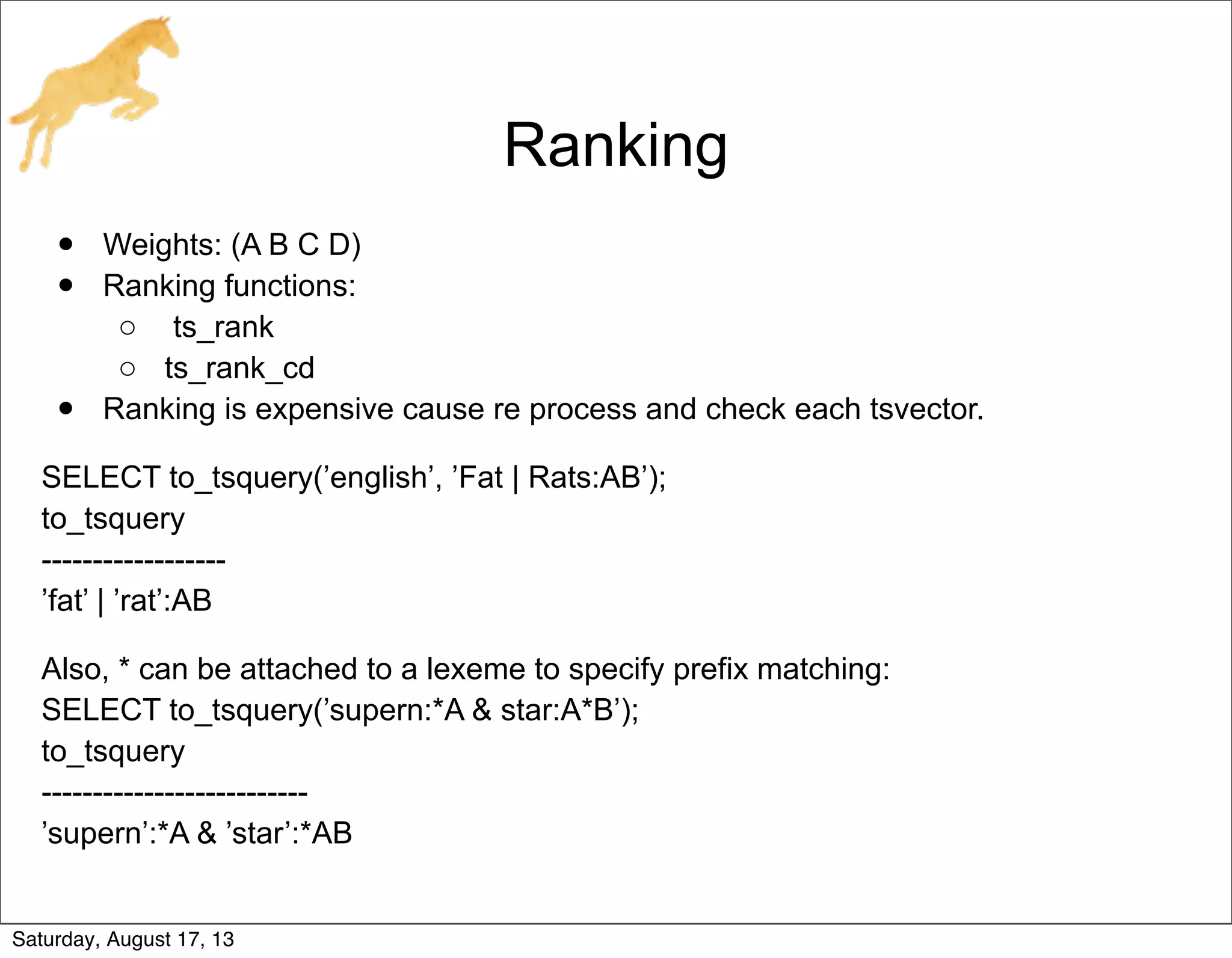 Ranking
• Weights: (A B C D)
• Ranking functions:
o ts_rank
o ts_rank_cd
• Ranking is expensive cause re process and check each tsvector.
SELECT to_tsquery(’english’, ’Fat | Rats:AB’);
to_tsquery
------------------
’fat’ | ’rat’:AB
Also, * can be attached to a lexeme to specify prefix matching:
SELECT to_tsquery(’supern:*A & star:A*B’);
to_tsquery
--------------------------
’supern’:*A & ’star’:*AB
Saturday, August 17, 13
 