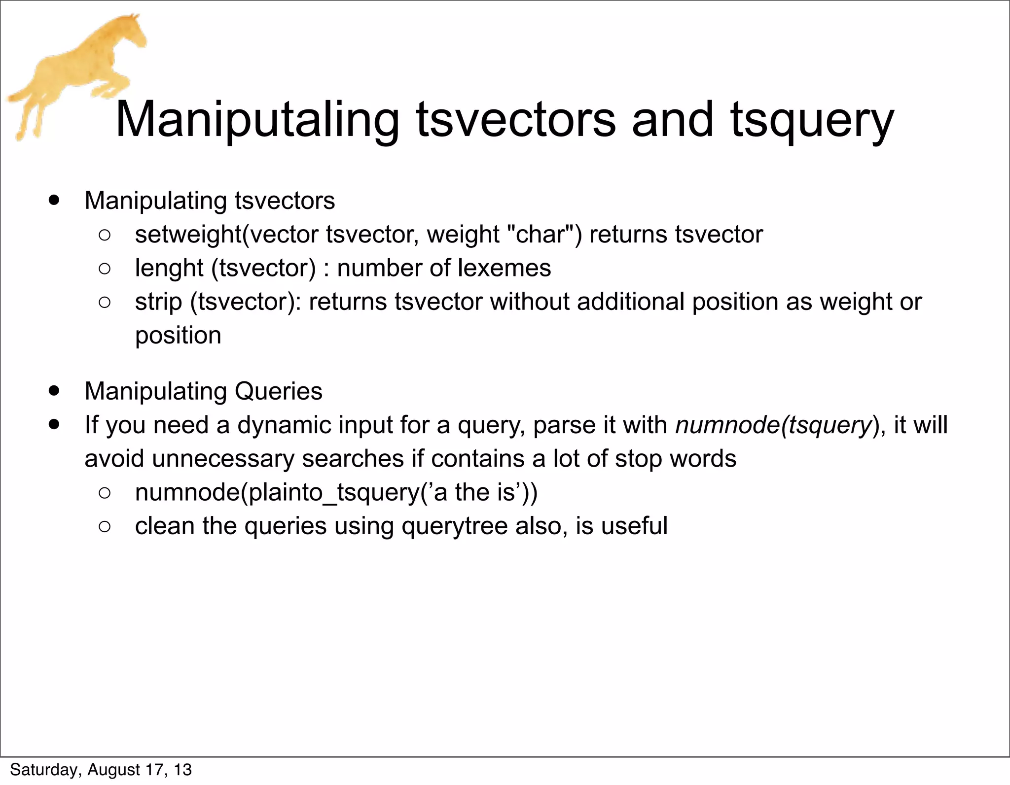 Maniputaling tsvectors and tsquery
• Manipulating tsvectors
o setweight(vector tsvector, weight "char") returns tsvector
o lenght (tsvector) : number of lexemes
o strip (tsvector): returns tsvector without additional position as weight or
position
• Manipulating Queries
• If you need a dynamic input for a query, parse it with numnode(tsquery), it will
avoid unnecessary searches if contains a lot of stop words
o numnode(plainto_tsquery(’a the is’))
o clean the queries using querytree also, is useful
Saturday, August 17, 13
 