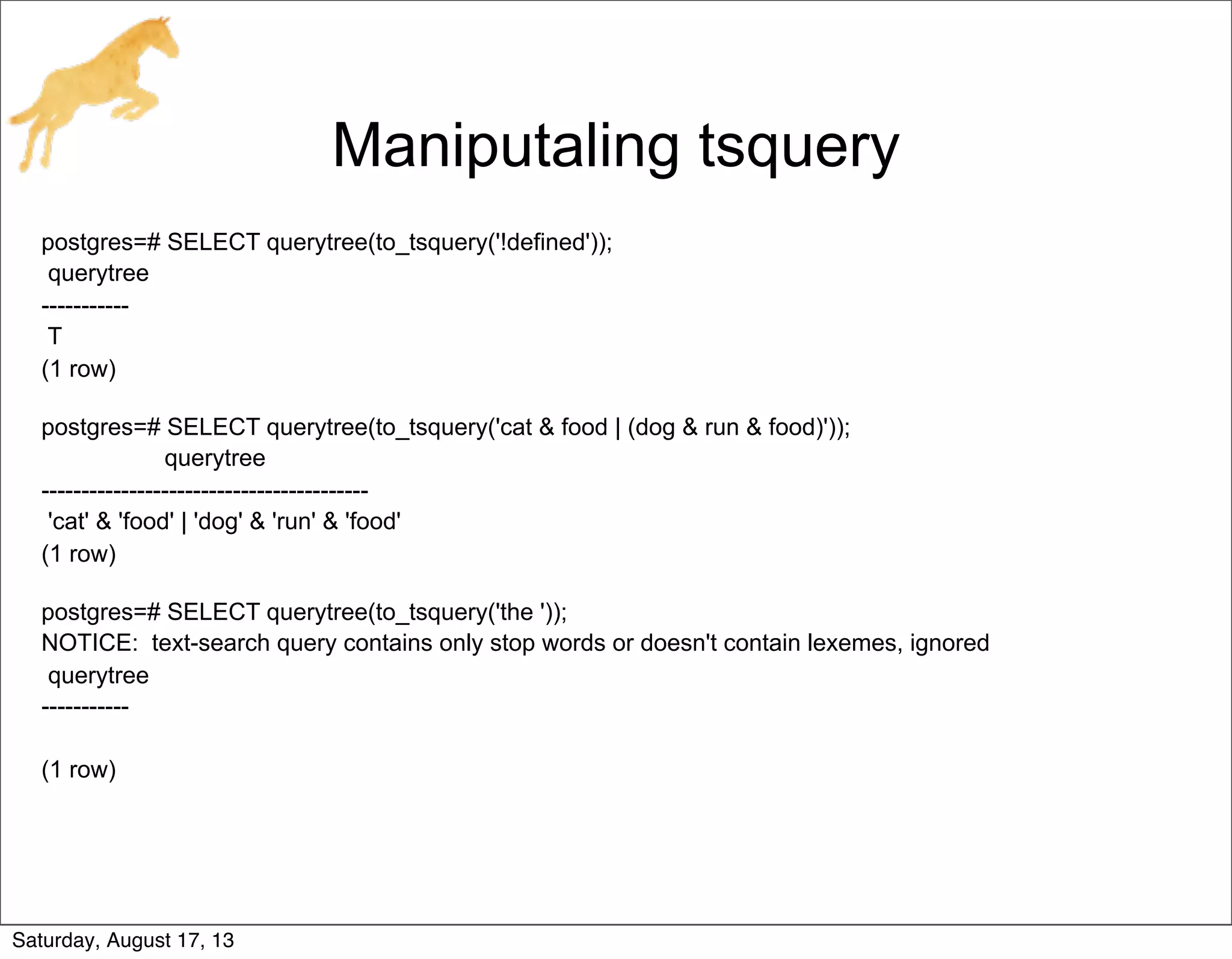 Maniputaling tsquery
postgres=# SELECT querytree(to_tsquery('!defined'));
querytree
-----------
T
(1 row)
postgres=# SELECT querytree(to_tsquery('cat & food | (dog & run & food)'));
querytree
-----------------------------------------
'cat' & 'food' | 'dog' & 'run' & 'food'
(1 row)
postgres=# SELECT querytree(to_tsquery('the '));
NOTICE: text-search query contains only stop words or doesn't contain lexemes, ignored
querytree
-----------
(1 row)
Saturday, August 17, 13
 