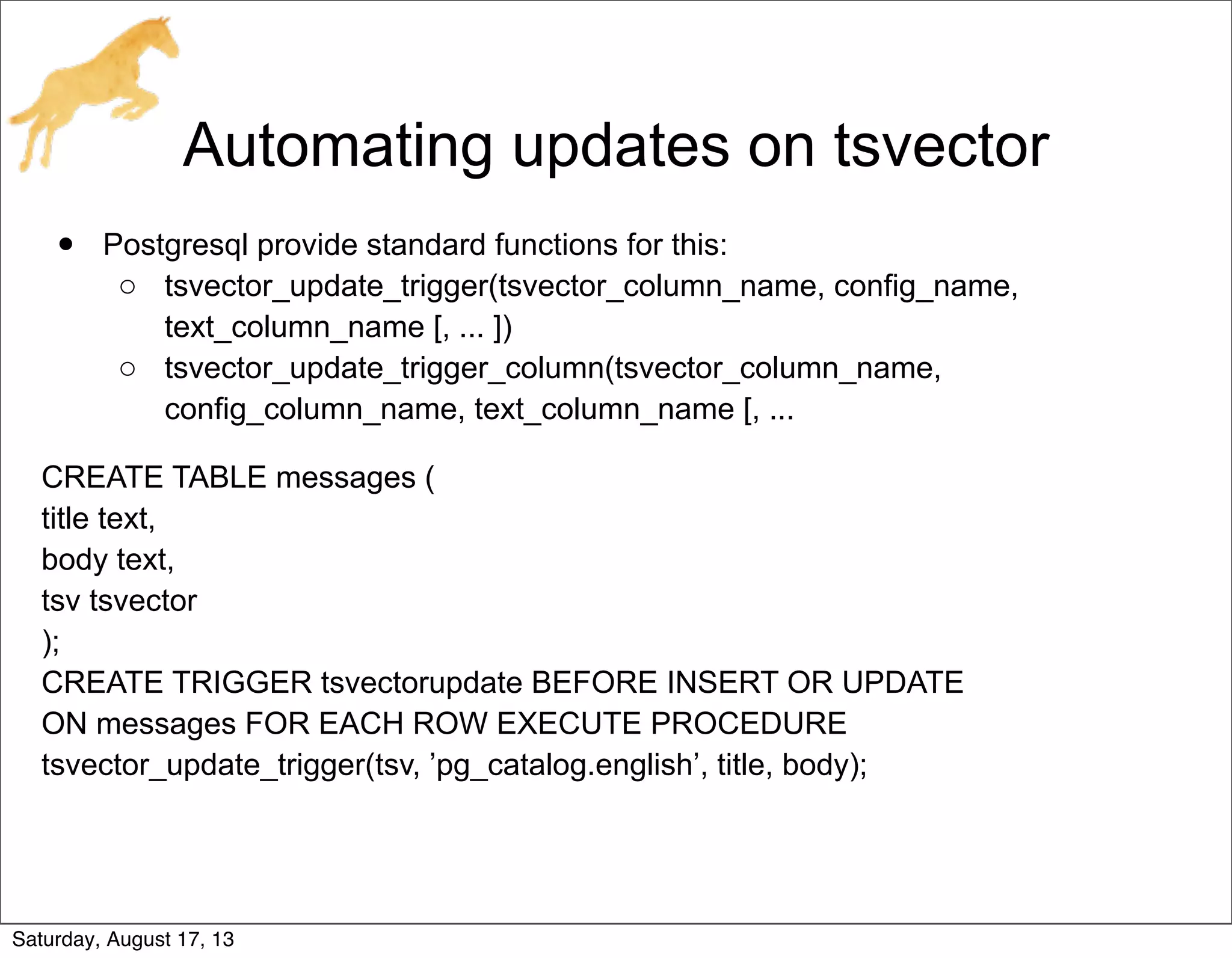 Automating updates on tsvector
• Postgresql provide standard functions for this:
o tsvector_update_trigger(tsvector_column_name, config_name,
text_column_name [, ... ])
o tsvector_update_trigger_column(tsvector_column_name,
config_column_name, text_column_name [, ...
CREATE TABLE messages (
title text,
body text,
tsv tsvector
);
CREATE TRIGGER tsvectorupdate BEFORE INSERT OR UPDATE
ON messages FOR EACH ROW EXECUTE PROCEDURE
tsvector_update_trigger(tsv, ’pg_catalog.english’, title, body);
Saturday, August 17, 13
 