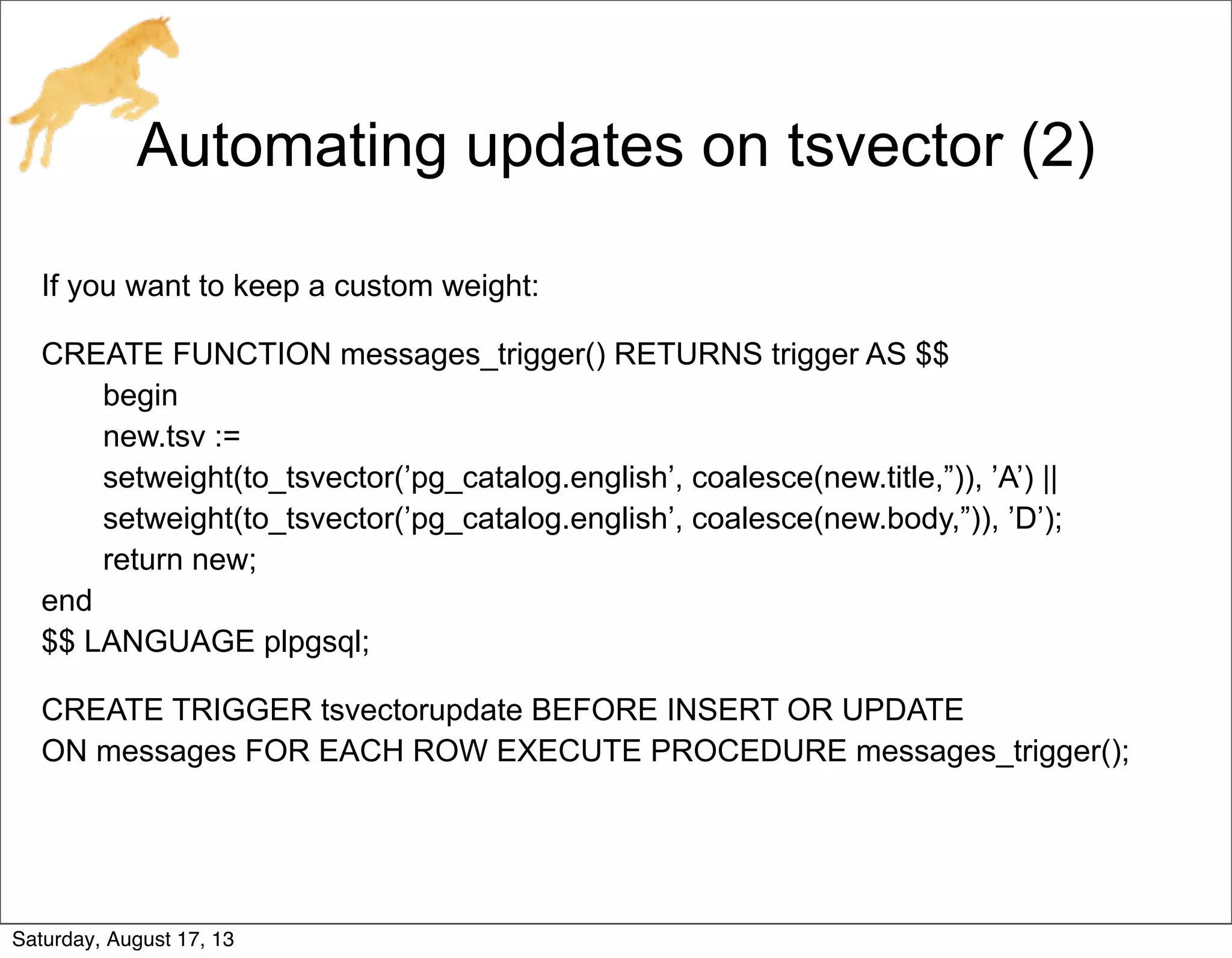 Automating updates on tsvector (2)
If you want to keep a custom weight:
CREATE FUNCTION messages_trigger() RETURNS trigger AS $$
begin
new.tsv :=
setweight(to_tsvector(’pg_catalog.english’, coalesce(new.title,”)), ’A’) ||
setweight(to_tsvector(’pg_catalog.english’, coalesce(new.body,”)), ’D’);
return new;
end
$$ LANGUAGE plpgsql;
CREATE TRIGGER tsvectorupdate BEFORE INSERT OR UPDATE
ON messages FOR EACH ROW EXECUTE PROCEDURE messages_trigger();
Saturday, August 17, 13
 