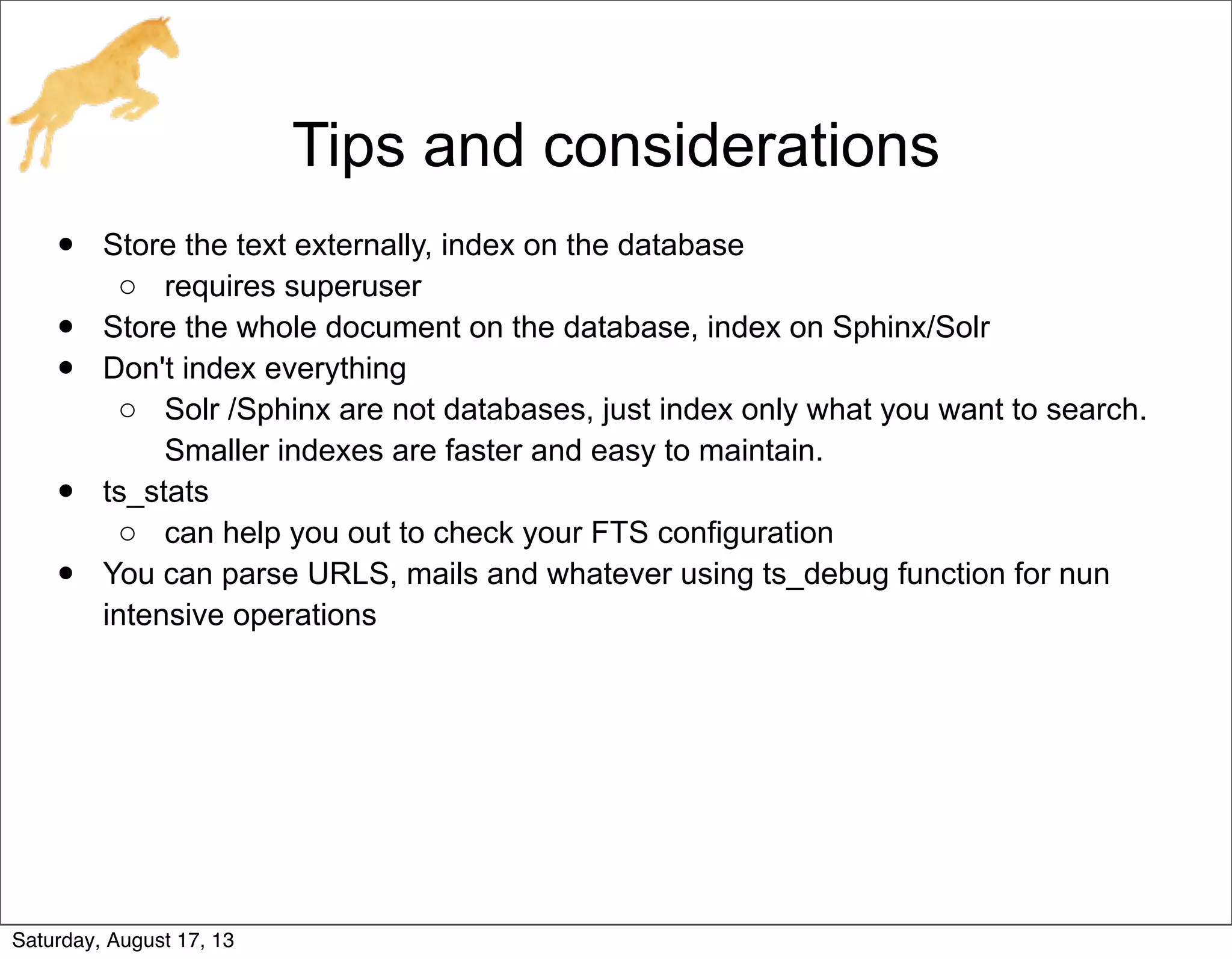 Tips and considerations
• Store the text externally, index on the database
o requires superuser
• Store the whole document on the database, index on Sphinx/Solr
• Don't index everything
o Solr /Sphinx are not databases, just index only what you want to search.
Smaller indexes are faster and easy to maintain.
• ts_stats
o can help you out to check your FTS configuration
• You can parse URLS, mails and whatever using ts_debug function for nun
intensive operations
Saturday, August 17, 13
 