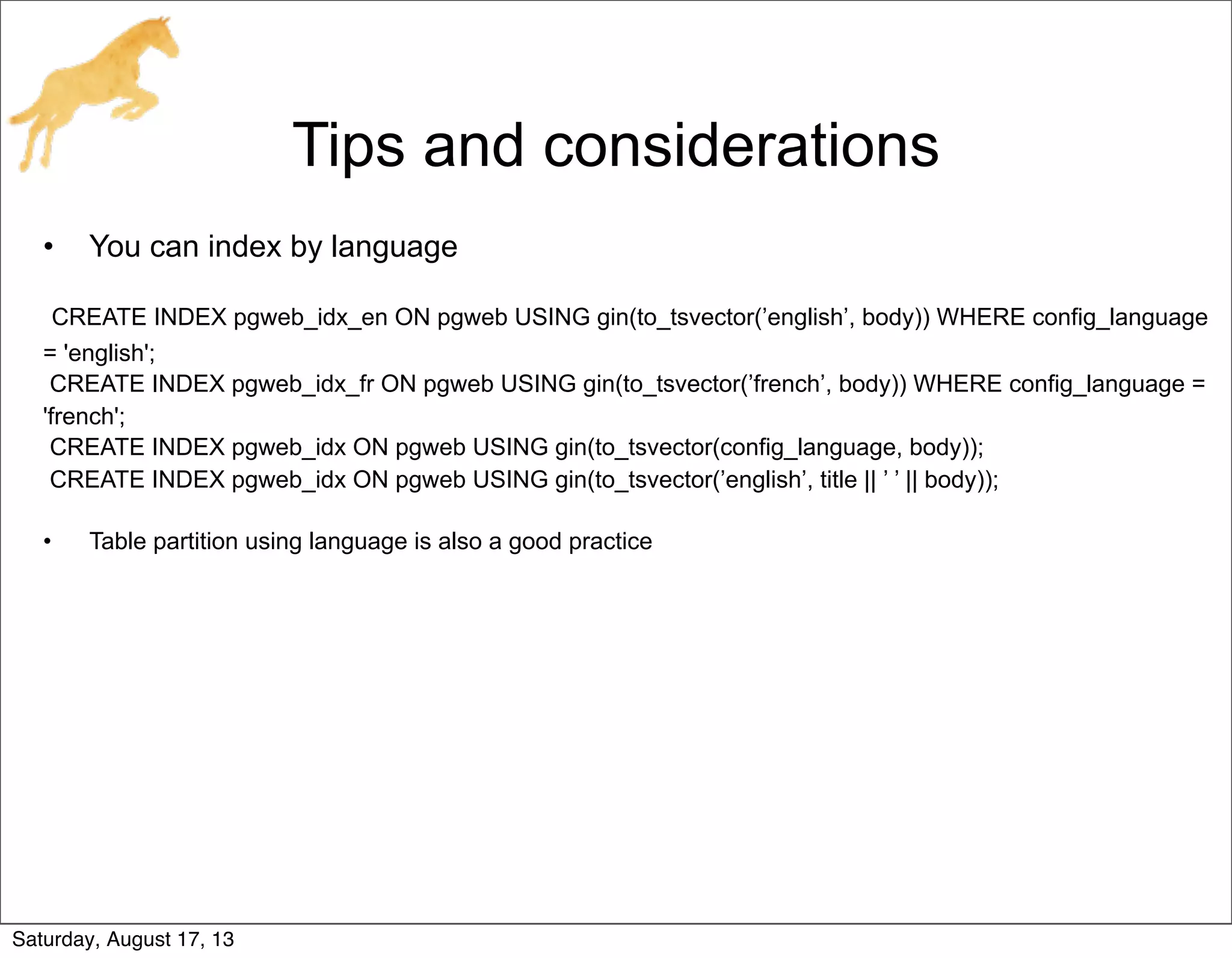 Tips and considerations
• You can index by language
CREATE INDEX pgweb_idx_en ON pgweb USING gin(to_tsvector(’english’, body)) WHERE config_language
= 'english';
CREATE INDEX pgweb_idx_fr ON pgweb USING gin(to_tsvector(’french’, body)) WHERE config_language =
'french';
CREATE INDEX pgweb_idx ON pgweb USING gin(to_tsvector(config_language, body));
CREATE INDEX pgweb_idx ON pgweb USING gin(to_tsvector(’english’, title || ’ ’ || body));
• Table partition using language is also a good practice
Saturday, August 17, 13
 