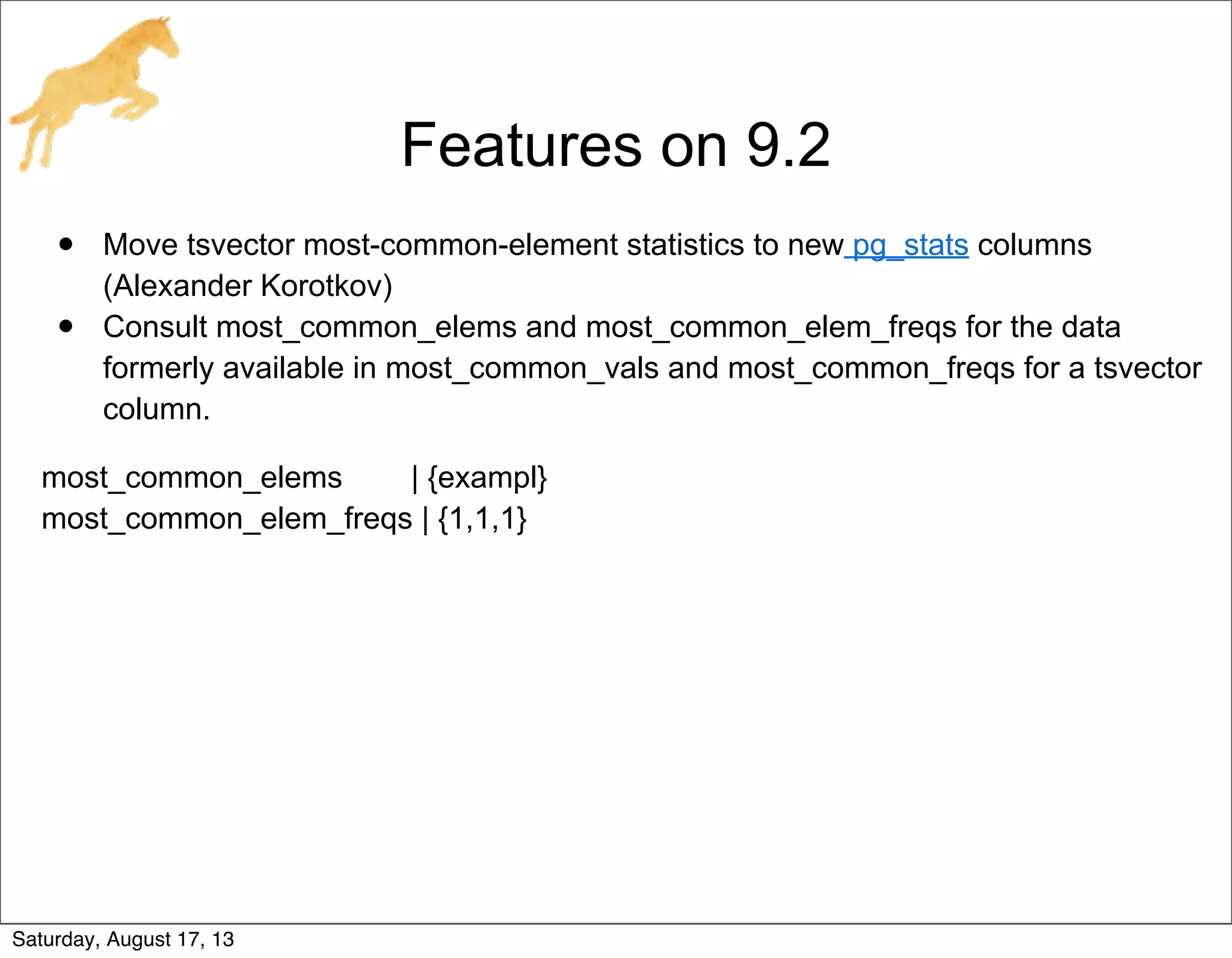 Features on 9.2
• Move tsvector most-common-element statistics to new pg_stats columns
(Alexander Korotkov)
• Consult most_common_elems and most_common_elem_freqs for the data
formerly available in most_common_vals and most_common_freqs for a tsvector
column.
most_common_elems | {exampl}
most_common_elem_freqs | {1,1,1}
Saturday, August 17, 13
 