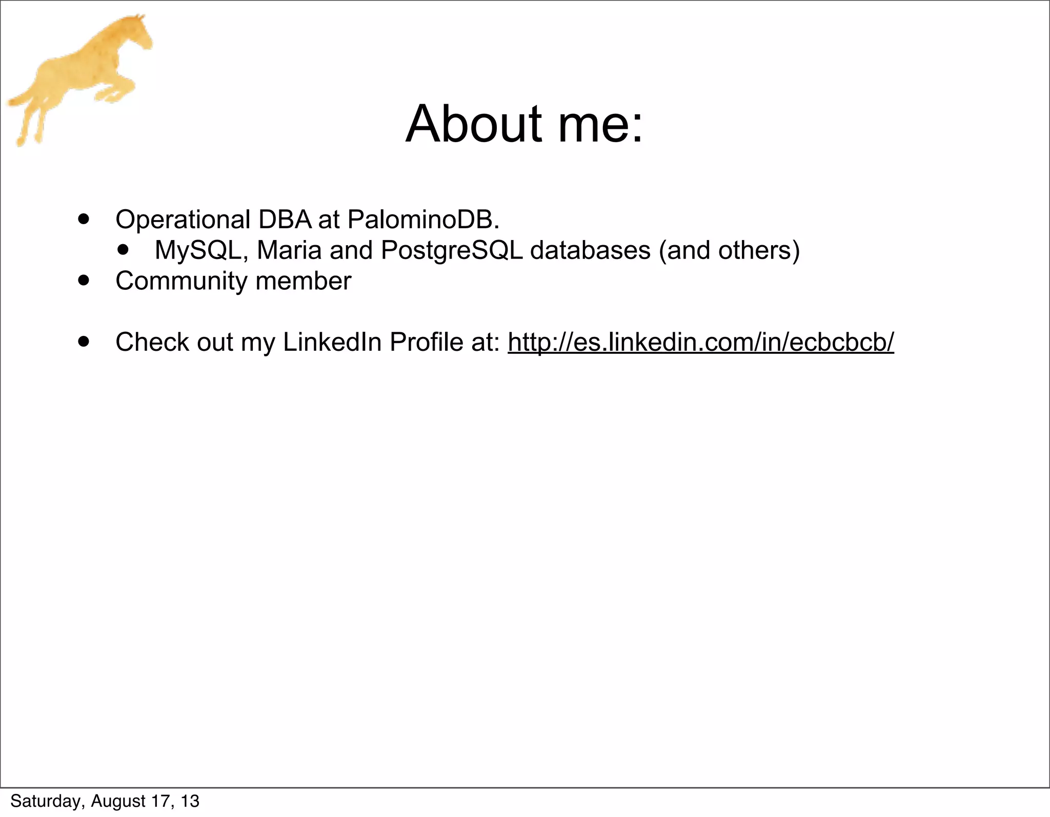 About me:
• Operational DBA at PalominoDB.
• MySQL, Maria and PostgreSQL databases (and others)
• Community member
• Check out my LinkedIn Profile at: http://es.linkedin.com/in/ecbcbcb/
Saturday, August 17, 13
 