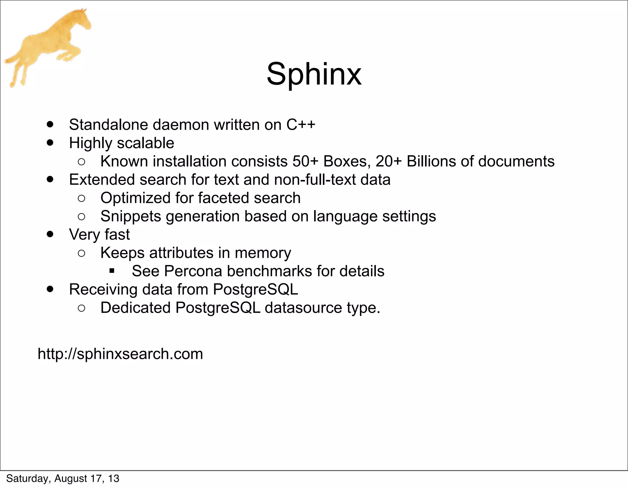 Sphinx
• Standalone daemon written on C++
• Highly scalable
o Known installation consists 50+ Boxes, 20+ Billions of documents
• Extended search for text and non-full-text data
o Optimized for faceted search
o Snippets generation based on language settings
• Very fast
o Keeps attributes in memory
 See Percona benchmarks for details
• Receiving data from PostgreSQL
o Dedicated PostgreSQL datasource type.
http://sphinxsearch.com
Saturday, August 17, 13
 