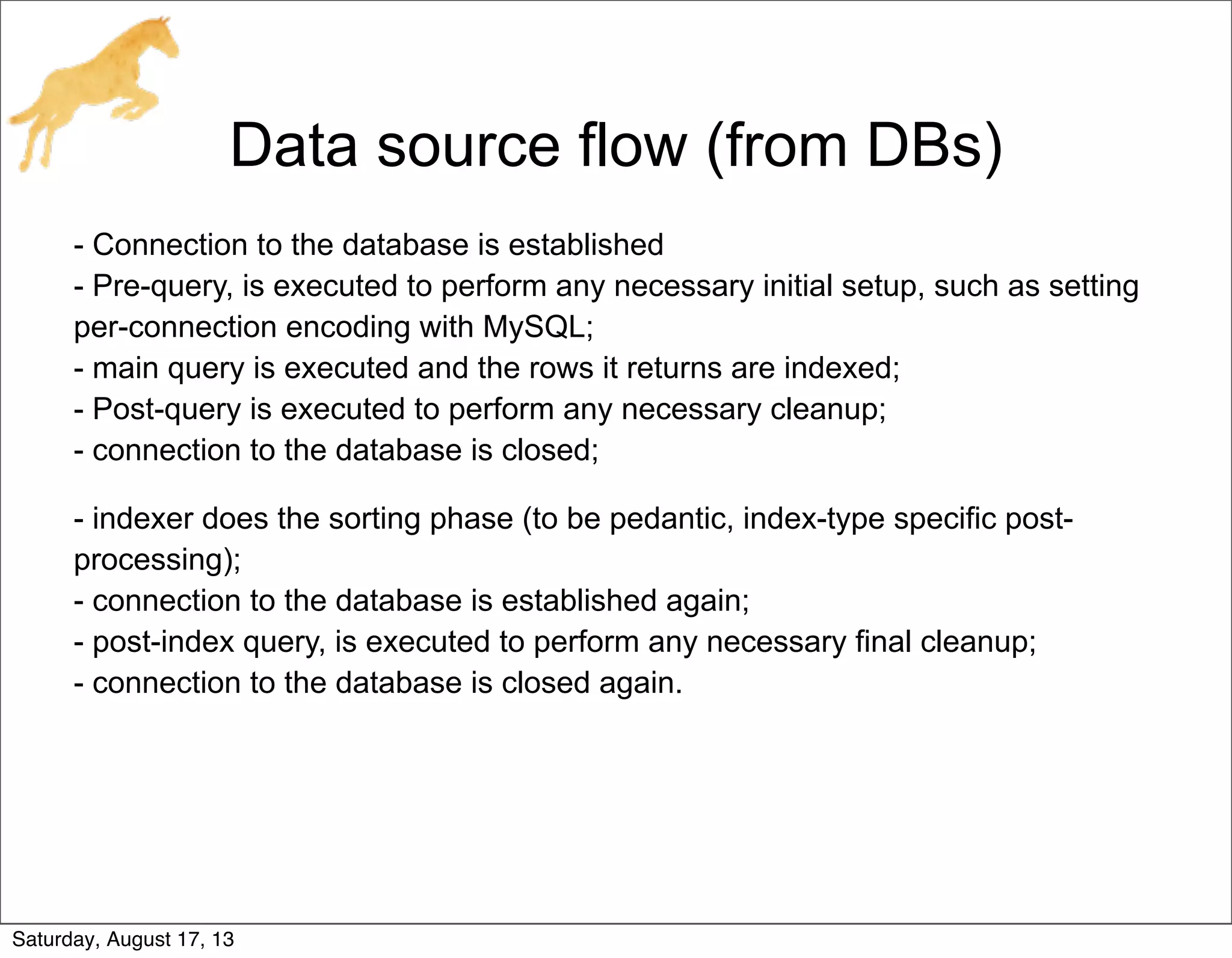 Data source flow (from DBs)
- Connection to the database is established
- Pre-query, is executed to perform any necessary initial setup, such as setting
per-connection encoding with MySQL;
- main query is executed and the rows it returns are indexed;
- Post-query is executed to perform any necessary cleanup;
- connection to the database is closed;
- indexer does the sorting phase (to be pedantic, index-type specific post-
processing);
- connection to the database is established again;
- post-index query, is executed to perform any necessary final cleanup;
- connection to the database is closed again.
Saturday, August 17, 13
 