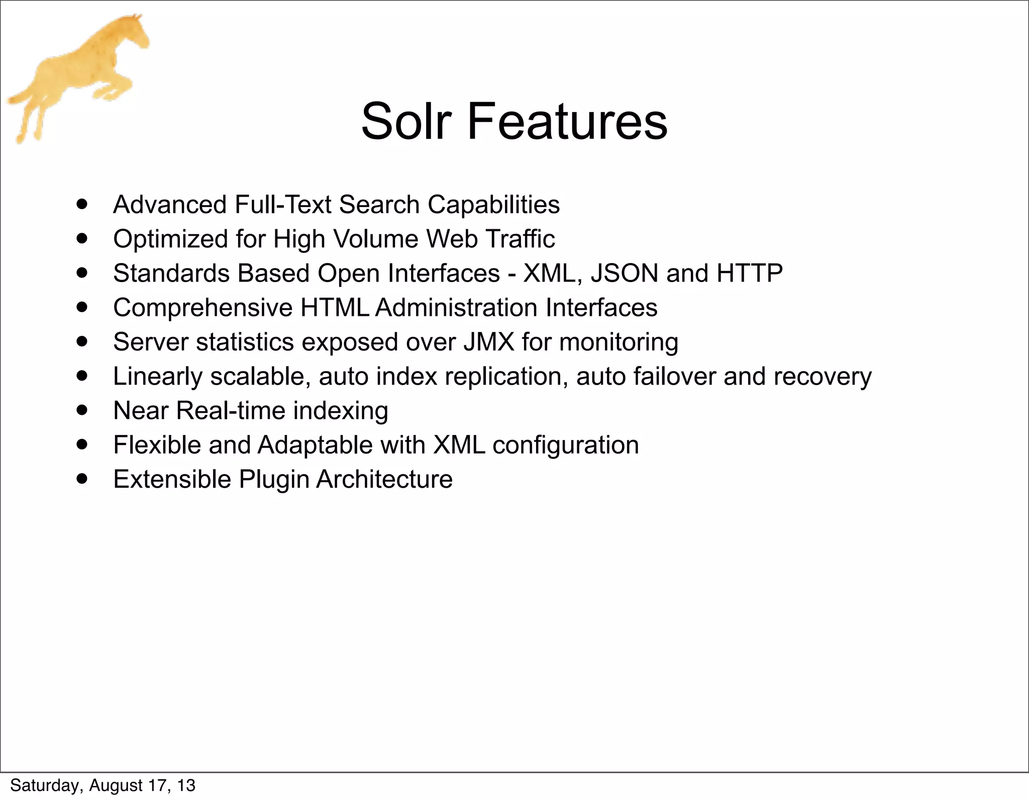 Solr Features
• Advanced Full-Text Search Capabilities
• Optimized for High Volume Web Traffic
• Standards Based Open Interfaces - XML, JSON and HTTP
• Comprehensive HTML Administration Interfaces
• Server statistics exposed over JMX for monitoring
• Linearly scalable, auto index replication, auto failover and recovery
• Near Real-time indexing
• Flexible and Adaptable with XML configuration
• Extensible Plugin Architecture
Saturday, August 17, 13
 