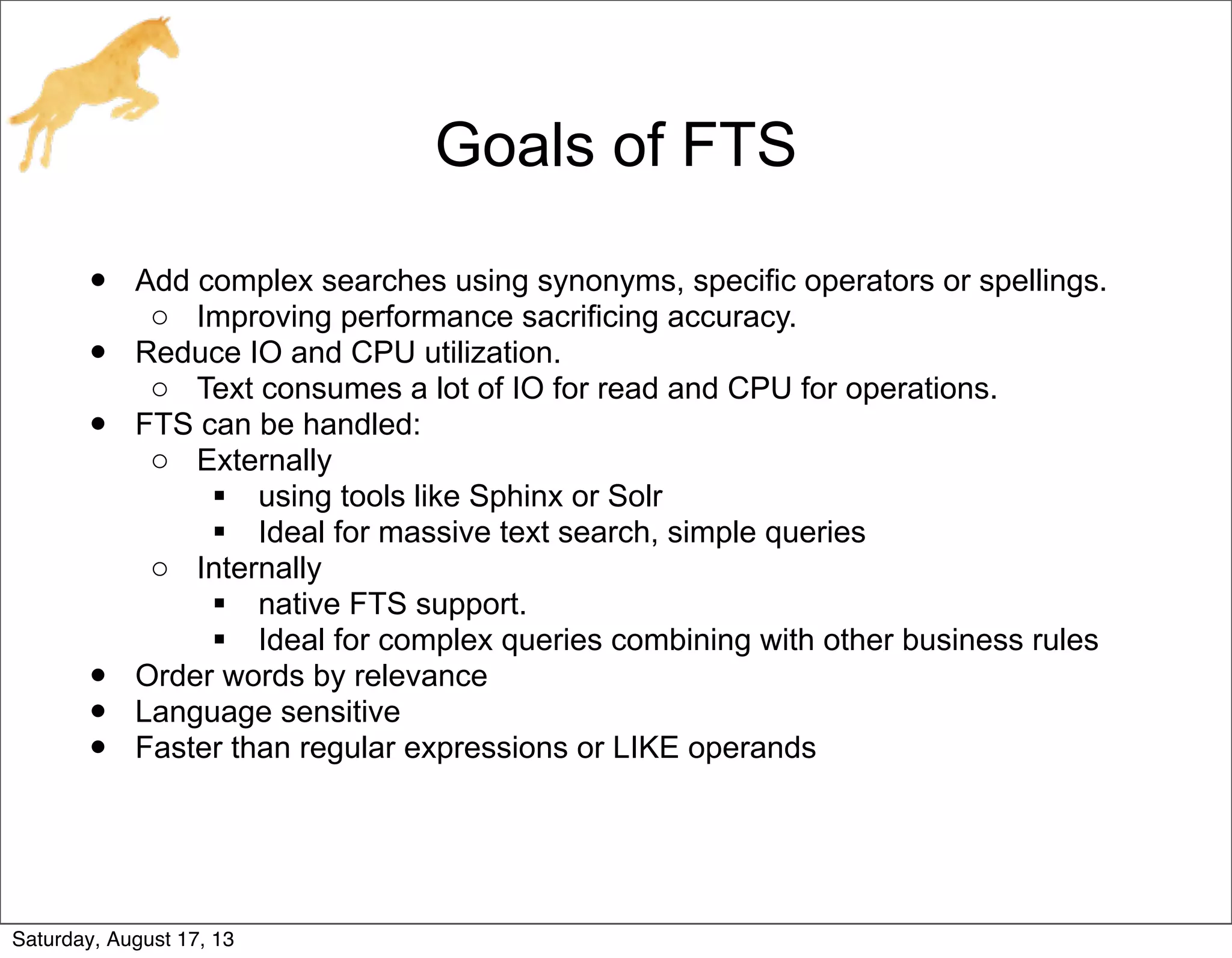 Goals of FTS
• Add complex searches using synonyms, specific operators or spellings.
o Improving performance sacrificing accuracy.
• Reduce IO and CPU utilization.
o Text consumes a lot of IO for read and CPU for operations.
• FTS can be handled:
o Externally
 using tools like Sphinx or Solr
 Ideal for massive text search, simple queries
o Internally
 native FTS support.
 Ideal for complex queries combining with other business rules
• Order words by relevance
• Language sensitive
• Faster than regular expressions or LIKE operands
Saturday, August 17, 13
 